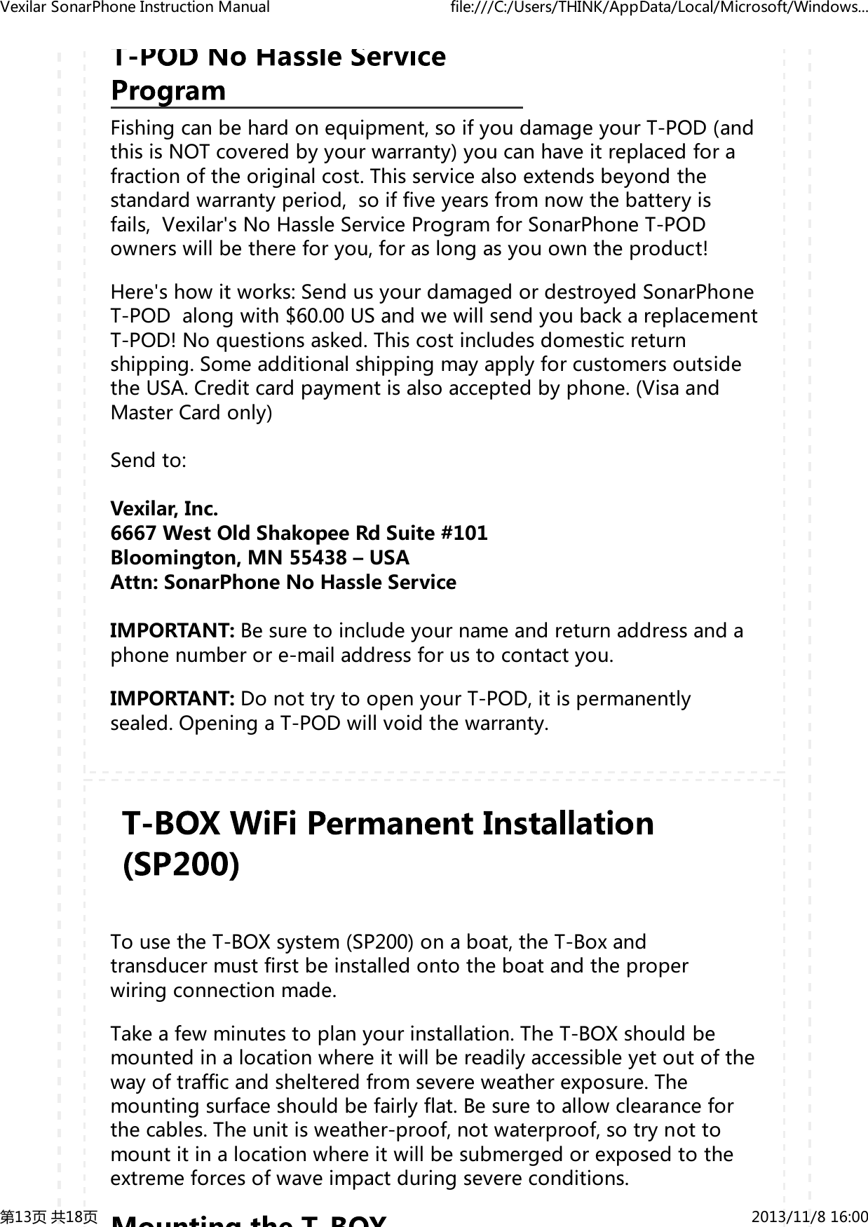 Fishingcanbehardonequipment,soifyoudamageyourT-POD(andthisisNOTcoveredbyyourwarranty)youcanhaveitreplacedforafractionoftheoriginalcost.Thisservicealsoextendsbeyondthestandardwarrantyperiod,soiffiveyearsfromnowthebatteryisfails,Vexilar'sNoHassleServiceProgramforSonarPhoneT-PODownerswillbethereforyou,foraslongasyouowntheproduct!Here'showitworks:SendusyourdamagedordestroyedSonarPhoneT-PODalongwith$60.00USandwewillsendyoubackareplacementT-POD!Noquestionsasked.Thiscostincludesdomesticreturnshipping.SomeadditionalshippingmayapplyforcustomersoutsidetheUSA.Creditcardpaymentisalsoacceptedbyphone.(VisaandMasterCardonly)Sendto:Vexilar,Inc.6667WestOldShakopeeRdSuite#101Bloomington,MN55438&ndash;USAAttn:SonarPhoneNoHassleServiceIMPORTANT:Besuretoincludeyournameandreturnaddressandaphonenumberore-mailaddressforustocontactyou.IMPORTANT:DonottrytoopenyourT-POD,itispermanentlysealed.OpeningaT-PODwillvoidthewarranty.TousetheT-BOXsystem(SP200)onaboat,theT-Boxandtransducermustfirstbeinstalledontotheboatandtheproperwiringconnectionmade.Takeafewminutestoplanyourinstallation.TheT-BOXshouldbemountedinalocationwhereitwillbereadilyaccessibleyetoutofthewayoftrafficandshelteredfromsevereweatherexposure.Themountingsurfaceshouldbefairlyflat.Besuretoallowclearanceforthecables.Theunitisweather-proof,notwaterproof,sotrynottomountitinalocationwhereitwillbesubmergedorexposedtotheextremeforcesofwaveimpactduringsevereconditions.VexilarSonarPhoneInstructionManual file:///C:/Users/THINK/AppData/Local/Microsoft/Windows...第13页共18页 2013/11/816:00