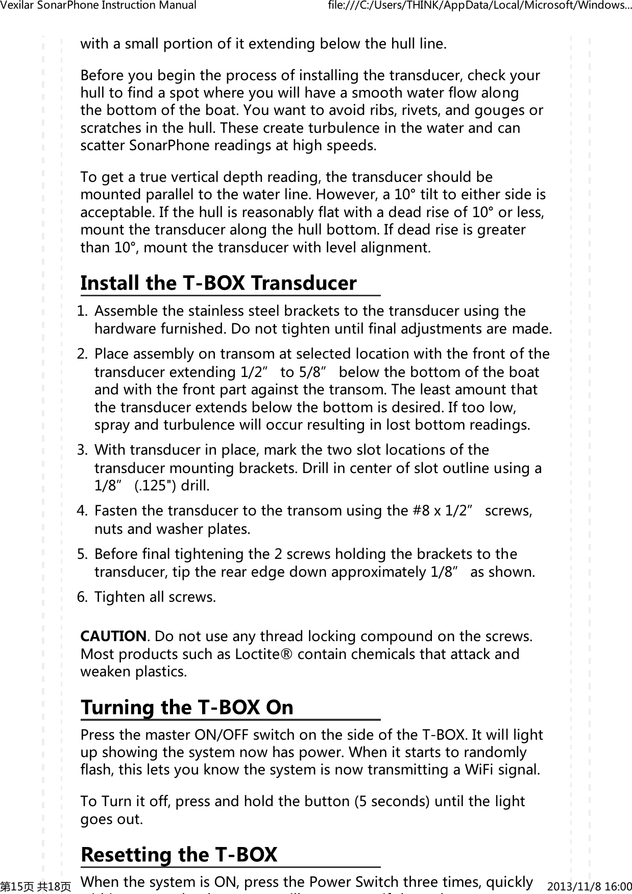 withasmallportionofitextendingbelowthehullline.Beforeyoubegintheprocessofinstallingthetransducer,checkyourhulltofindaspotwhereyouwillhaveasmoothwaterflowalongthebottomoftheboat.Youwanttoavoidribs,rivets,andgougesorscratchesinthehull.ThesecreateturbulenceinthewaterandcanscatterSonarPhonereadingsathighspeeds.Togetatrueverticaldepthreading,thetransducershouldbemountedparalleltothewaterline.However,a10&deg;tilttoeithersideisacceptable.Ifthehullisreasonablyflatwithadeadriseof10&deg;orless,mountthetransduceralongthehullbottom.Ifdeadriseisgreaterthan10&deg;,mountthetransducerwithlevelalignment.Assemblethestainlesssteelbracketstothetransducerusingthehardwarefurnished.Donottightenuntilfinaladjustmentsaremade.1.Placeassemblyontransomatselectedlocationwiththefrontofthetransducerextending1/2&rdquo;to5/8&rdquo;belowthebottomoftheboatandwiththefrontpartagainstthetransom.Theleastamountthatthetransducerextendsbelowthebottomisdesired.Iftoolow,sprayandturbulencewilloccurresultinginlostbottomreadings.2.Withtransducerinplace,markthetwoslotlocationsofthetransducermountingbrackets.Drillincenterofslotoutlineusinga1/8&rdquo;(.125")drill.3.Fastenthetransducertothetransomusingthe#8x1/2&rdquo;screws,nutsandwasherplates.4.Beforefinaltighteningthe2screwsholdingthebracketstothetransducer,tiptherearedgedownapproximately1/8&rdquo;asshown.5.Tightenallscrews.6.CAUTION.Donotuseanythreadlockingcompoundonthescrews.MostproductssuchasLoctite&reg;containchemicalsthatattackandweakenplastics.PressthemasterON/OFFswitchonthesideoftheT-BOX.Itwilllightupshowingthesystemnowhaspower.Whenitstartstorandomlyflash,thisletsyouknowthesystemisnowtransmittingaWiFisignal.ToTurnitoff,pressandholdthebutton(5seconds)untilthelightgoesout.WhenthesystemisON,pressthePowerSwitchthreetimes,quicklyi hi d h ill if h bVexilarSonarPhoneInstructionManual file:///C:/Users/THINK/AppData/Local/Microsoft/Windows...第15页共18页 2013/11/816:00