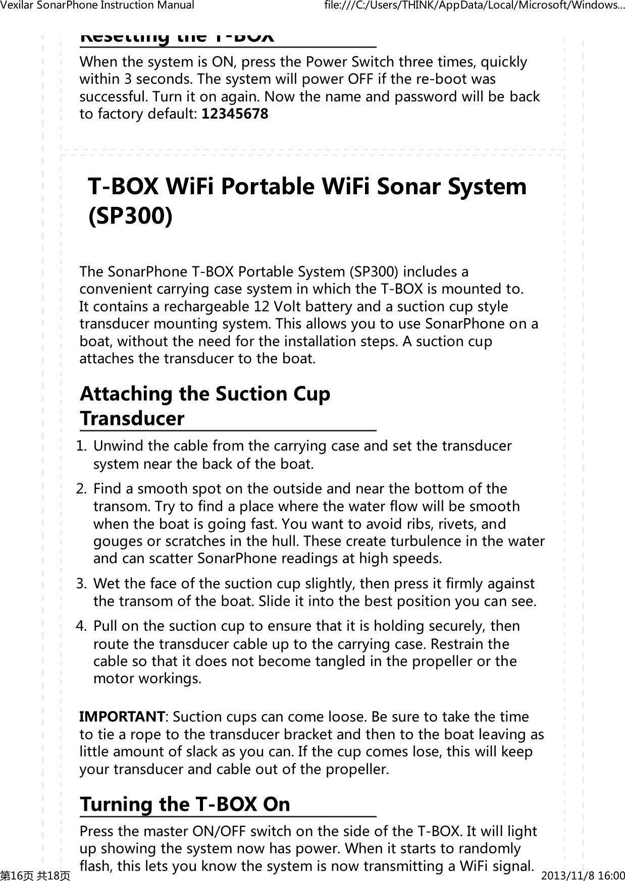 WhenthesystemisON,pressthePowerSwitchthreetimes,quicklywithin3seconds.ThesystemwillpowerOFFifthere-bootwassuccessful.Turnitonagain.Nowthenameandpasswordwillbebacktofactorydefault:12345678TheSonarPhoneT-BOXPortableSystem(SP300)includesaconvenientcarryingcasesysteminwhichtheT-BOXismountedto.Itcontainsarechargeable12Voltbatteryandasuctioncupstyletransducermountingsystem.ThisallowsyoutouseSonarPhoneonaboat,withouttheneedfortheinstallationsteps.Asuctioncupattachesthetransducertotheboat.Unwindthecablefromthecarryingcaseandsetthetransducersystemnearthebackoftheboat.1.Findasmoothspotontheoutsideandnearthebottomofthetransom.Trytofindaplacewherethewaterflowwillbesmoothwhentheboatisgoingfast.Youwanttoavoidribs,rivets,andgougesorscratchesinthehull.ThesecreateturbulenceinthewaterandcanscatterSonarPhonereadingsathighspeeds.2.Wetthefaceofthesuctioncupslightly,thenpressitfirmlyagainstthetransomoftheboat.Slideitintothebestpositionyoucansee.3.Pullonthesuctioncuptoensurethatitisholdingsecurely,thenroutethetransducercableuptothecarryingcase.Restrainthecablesothatitdoesnotbecometangledinthepropellerorthemotorworkings.4.IMPORTANT:Suctioncupscancomeloose.Besuretotakethetimetotiearopetothetransducerbracketandthentotheboatleavingaslittleamountofslackasyoucan.Ifthecupcomeslose,thiswillkeepyourtransducerandcableoutofthepropeller.PressthemasterON/OFFswitchonthesideoftheT-BOX.Itwilllightupshowingthesystemnowhaspower.Whenitstartstorandomlyflash,thisletsyouknowthesystemisnowtransmittingaWiFisignal.VexilarSonarPhoneInstructionManual file:///C:/Users/THINK/AppData/Local/Microsoft/Windows...第16页共18页 2013/11/816:00