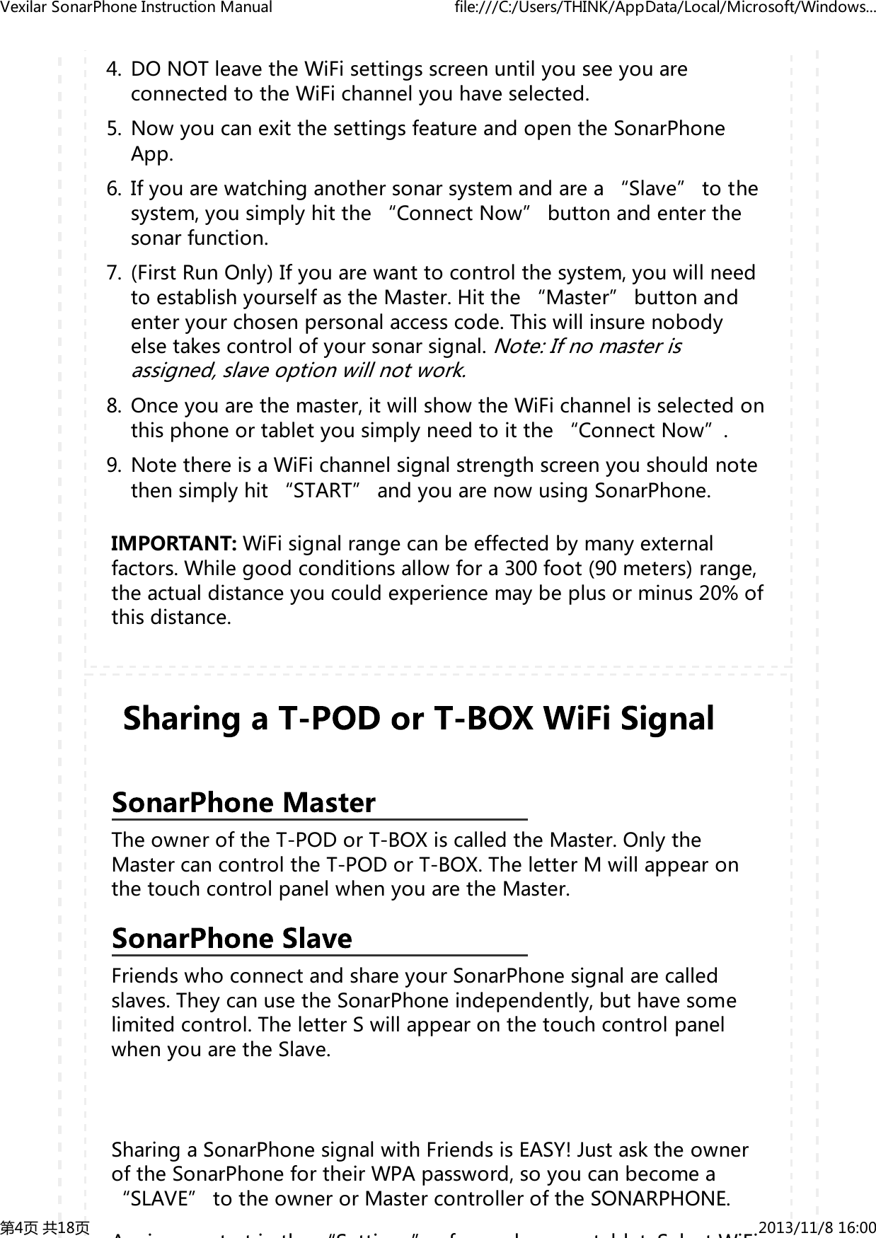 DONOTleavetheWiFisettingsscreenuntilyouseeyouareconnectedtotheWiFichannelyouhaveselected.4.NowyoucanexitthesettingsfeatureandopentheSonarPhoneApp.5.Ifyouarewatchinganothersonarsystemandarea&ldquo;Slave&rdquo;tothesystem,yousimplyhitthe&ldquo;ConnectNow&rdquo;buttonandenterthesonarfunction.6.(FirstRunOnly)Ifyouarewanttocontrolthesystem,youwillneedtoestablishyourselfastheMaster.Hitthe&ldquo;Master&rdquo;buttonandenteryourchosenpersonalaccesscode.Thiswillinsurenobodyelsetakescontrolofyoursonarsignal.Note:Ifnomasterisassigned,slaveoptionwillnotwork.7.Onceyouarethemaster,itwillshowtheWiFichannelisselectedonthisphoneortabletyousimplyneedtoitthe&ldquo;ConnectNow&rdquo;.8.NotethereisaWiFichannelsignalstrengthscreenyoushouldnotethensimplyhit&ldquo;START&rdquo;andyouarenowusingSonarPhone.9.IMPORTANT:WiFisignalrangecanbeeffectedbymanyexternalfactors.Whilegoodconditionsallowfora300foot(90meters)range,theactualdistanceyoucouldexperiencemaybeplusorminus20%ofthisdistance.TheowneroftheT-PODorT-BOXiscalledtheMaster.OnlytheMastercancontroltheT-PODorT-BOX.TheletterMwillappearonthetouchcontrolpanelwhenyouaretheMaster.FriendswhoconnectandshareyourSonarPhonesignalarecalledslaves.TheycanusetheSonarPhoneindependently,buthavesomelimitedcontrol.TheletterSwillappearonthetouchcontrolpanelwhenyouaretheSlave.SharingaSonarPhonesignalwithFriendsisEASY!JustasktheowneroftheSonarPhonefortheirWPApassword,soyoucanbecomea&ldquo;SLAVE&rdquo;totheownerorMastercontrolleroftheSONARPHONE.Ai ttith&ldquo;Stti &rdquo;f h tbltSltWiFiVexilarSonarPhoneInstructionManual file:///C:/Users/THINK/AppData/Local/Microsoft/Windows...第4页共18页 2013/11/816:00