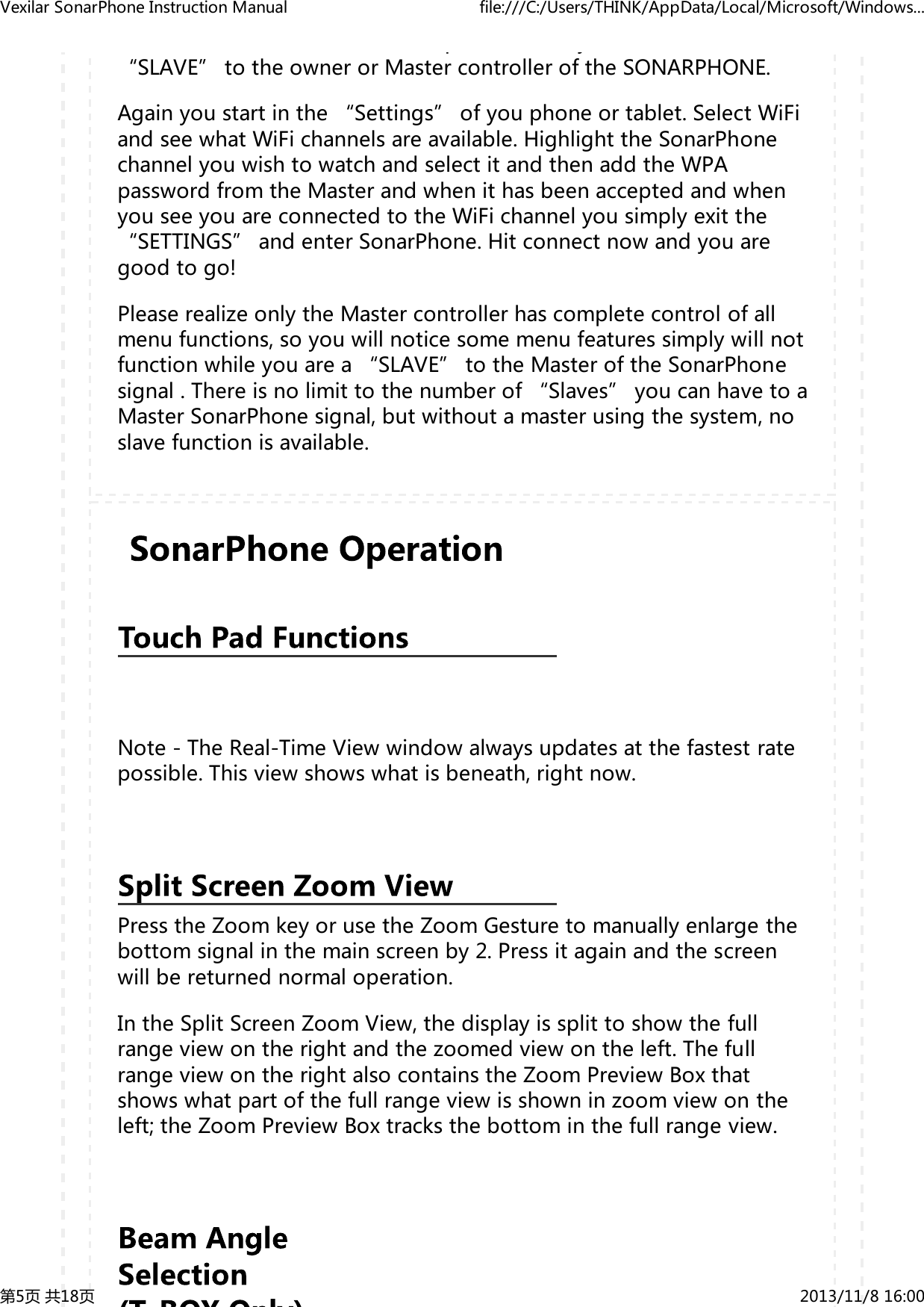 py&ldquo;SLAVE&rdquo;totheownerorMastercontrolleroftheSONARPHONE.Againyoustartinthe&ldquo;Settings&rdquo;ofyouphoneortablet.SelectWiFiandseewhatWiFichannelsareavailable.HighlighttheSonarPhonechannelyouwishtowatchandselectitandthenaddtheWPApasswordfromtheMasterandwhenithasbeenacceptedandwhenyouseeyouareconnectedtotheWiFichannelyousimplyexitthe&ldquo;SETTINGS&rdquo;andenterSonarPhone.Hitconnectnowandyouaregoodtogo!PleaserealizeonlytheMastercontrollerhascompletecontrolofallmenufunctions,soyouwillnoticesomemenufeaturessimplywillnotfunctionwhileyouarea&ldquo;SLAVE&rdquo;totheMasteroftheSonarPhonesignal.Thereisnolimittothenumberof&ldquo;Slaves&rdquo;youcanhavetoaMasterSonarPhonesignal,butwithoutamasterusingthesystem,noslavefunctionisavailable.Note-TheReal-TimeViewwindowalwaysupdatesatthefastestratepossible.Thisviewshowswhatisbeneath,rightnow.PresstheZoomkeyorusetheZoomGesturetomanuallyenlargethebottomsignalinthemainscreenby2.Pressitagainandthescreenwillbereturnednormaloperation.IntheSplitScreenZoomView,thedisplayissplittoshowthefullrangeviewontherightandthezoomedviewontheleft.ThefullrangeviewontherightalsocontainstheZoomPreviewBoxthatshowswhatpartofthefullrangeviewisshowninzoomviewontheleft;theZoomPreviewBoxtracksthebottominthefullrangeview.VexilarSonarPhoneInstructionManual file:///C:/Users/THINK/AppData/Local/Microsoft/Windows...第5页共18页 2013/11/816:00