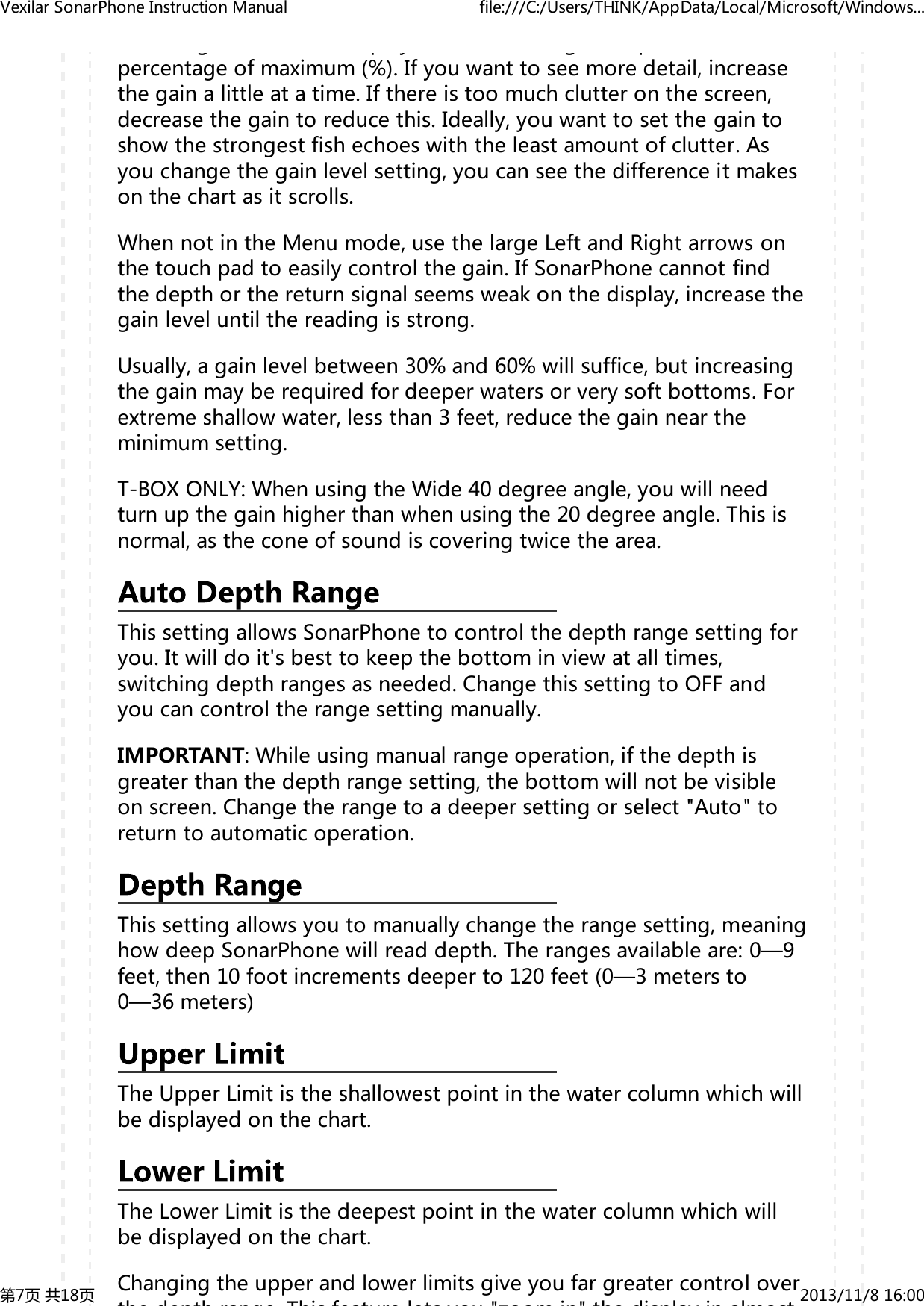 gpygppercentageofmaximum(%).Ifyouwanttoseemoredetail,increasethegainalittleatatime.Ifthereistoomuchclutteronthescreen,decreasethegaintoreducethis.Ideally,youwanttosetthegaintoshowthestrongestfishechoeswiththeleastamountofclutter.Asyouchangethegainlevelsetting,youcanseethedifferenceitmakesonthechartasitscrolls.WhennotintheMenumode,usethelargeLeftandRightarrowsonthetouchpadtoeasilycontrolthegain.IfSonarPhonecannotfindthedepthorthereturnsignalseemsweakonthedisplay,increasethegainleveluntilthereadingisstrong.Usually,againlevelbetween30%and60%willsuffice,butincreasingthegainmayberequiredfordeeperwatersorverysoftbottoms.Forextremeshallowwater,lessthan3feet,reducethegainneartheminimumsetting.T-BOXONLY:WhenusingtheWide40degreeangle,youwillneedturnupthegainhigherthanwhenusingthe20degreeangle.Thisisnormal,astheconeofsoundiscoveringtwicethearea.ThissettingallowsSonarPhonetocontrolthedepthrangesettingforyou.Itwilldoit'sbesttokeepthebottominviewatalltimes,switchingdepthrangesasneeded.ChangethissettingtoOFFandyoucancontroltherangesettingmanually.IMPORTANT:Whileusingmanualrangeoperation,ifthedepthisgreaterthanthedepthrangesetting,thebottomwillnotbevisibleonscreen.Changetherangetoadeepersettingorselect"Auto"toreturntoautomaticoperation.Thissettingallowsyoutomanuallychangetherangesetting,meaninghowdeepSonarPhonewillreaddepth.Therangesavailableare:0&mdash;9feet,then10footincrementsdeeperto120feet(0&mdash;3metersto0&mdash;36meters)TheUpperLimitistheshallowestpointinthewatercolumnwhichwillbedisplayedonthechart.TheLowerLimitisthedeepestpointinthewatercolumnwhichwillbedisplayedonthechart.Changingtheupperandlowerlimitsgiveyoufargreatercontroloverthe depth range This feature lets you "zoom in" the display in almostVexilarSonarPhoneInstructionManual file:///C:/Users/THINK/AppData/Local/Microsoft/Windows...第7页共18页 2013/11/816:00