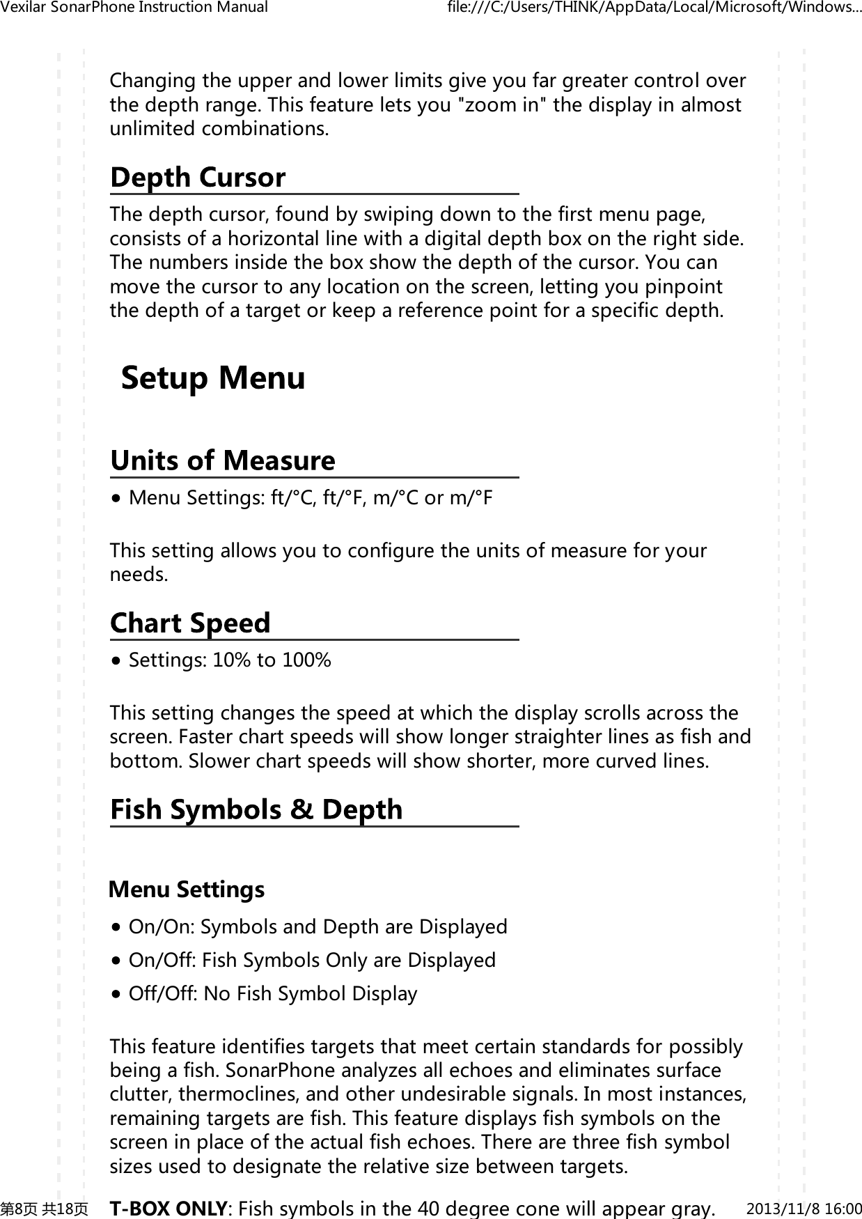 yChangingtheupperandlowerlimitsgiveyoufargreatercontroloverthedepthrange.Thisfeatureletsyou"zoomin"thedisplayinalmostunlimitedcombinations.Thedepthcursor,foundbyswipingdowntothefirstmenupage,consistsofahorizontallinewithadigitaldepthboxontherightside.Thenumbersinsidetheboxshowthedepthofthecursor.Youcanmovethecursortoanylocationonthescreen,lettingyoupinpointthedepthofatargetorkeepareferencepointforaspecificdepth.MenuSettings:ft/&deg;C,ft/&deg;F,m/&deg;Corm/&deg;FThissettingallowsyoutoconfiguretheunitsofmeasureforyourneeds.Settings:10%to100%Thissettingchangesthespeedatwhichthedisplayscrollsacrossthescreen.Fasterchartspeedswillshowlongerstraighterlinesasfishandbottom.Slowerchartspeedswillshowshorter,morecurvedlines.MenuSettingsOn/On:SymbolsandDepthareDisplayedOn/Off:FishSymbolsOnlyareDisplayedOff/Off:NoFishSymbolDisplayThisfeatureidentifiestargetsthatmeetcertainstandardsforpossiblybeingafish.SonarPhoneanalyzesallechoesandeliminatessurfaceclutter,thermoclines,andotherundesirablesignals.Inmostinstances,remainingtargetsarefish.Thisfeaturedisplaysfishsymbolsonthescreeninplaceoftheactualfishechoes.Therearethreefishsymbolsizesusedtodesignatetherelativesizebetweentargets.T-BOXONLY:Fishsymbolsinthe40degreeconewillappeargray.VexilarSonarPhoneInstructionManual file:///C:/Users/THINK/AppData/Local/Microsoft/Windows...第8页共18页 2013/11/816:00