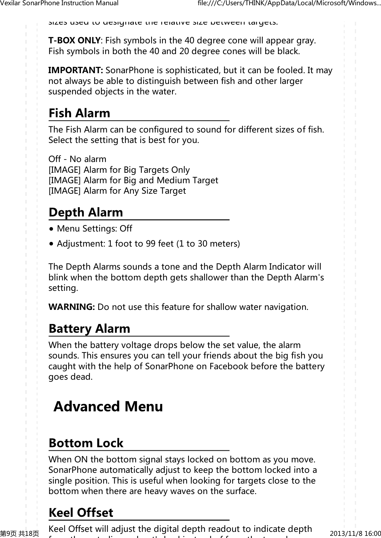 sizesusedtodesignatetherelativesizebetweentargets.T-BOXONLY:Fishsymbolsinthe40degreeconewillappeargray.Fishsymbolsinboththe40and20degreeconeswillbeblack.IMPORTANT:SonarPhoneissophisticated,butitcanbefooled.Itmaynotalwaysbeabletodistinguishbetweenfishandotherlargersuspendedobjectsinthewater.TheFishAlarmcanbeconfiguredtosoundfordifferentsizesoffish.Selectthesettingthatisbestforyou.Off-Noalarm[IMAGE]AlarmforBigTargetsOnly[IMAGE]AlarmforBigandMediumTarget[IMAGE]AlarmforAnySizeTargetMenuSettings:OffAdjustment:1footto99feet(1to30meters)TheDepthAlarmssoundsatoneandtheDepthAlarmIndicatorwillblinkwhenthebottomdepthgetsshallowerthantheDepthAlarm'ssetting.WARNING:Donotusethisfeatureforshallowwaternavigation.Whenthebatteryvoltagedropsbelowthesetvalue,thealarmsounds.ThisensuresyoucantellyourfriendsaboutthebigfishyoucaughtwiththehelpofSonarPhoneonFacebookbeforethebatterygoesdead.WhenONthebottomsignalstayslockedonbottomasyoumove.SonarPhoneautomaticallyadjusttokeepthebottomlockedintoasingleposition.Thisisusefulwhenlookingfortargetsclosetothebottomwhenthereareheavywavesonthesurface.KeelOffsetwilladjustthedigitaldepthreadouttoindicatedepthfthtli bt'klitdffthtdVexilarSonarPhoneInstructionManual file:///C:/Users/THINK/AppData/Local/Microsoft/Windows...第9页共18页 2013/11/816:00
