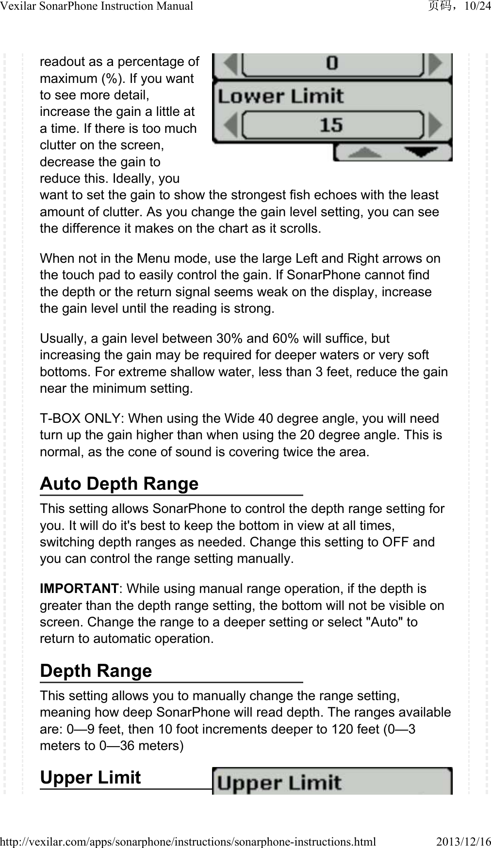 readout as a percentage of maximum (%). If you want to see more detail, increase the gain a little at a time. If there is too much clutter on the screen, decrease the gain to reduce this. Ideally, you want to set the gain to show the strongest fish echoes with the least amount of clutter. As you change the gain level setting, you can see the difference it makes on the chart as it scrolls.When not in the Menu mode, use the large Left and Right arrows on the touch pad to easily control the gain. If SonarPhone cannot find the depth or the return signal seems weak on the display, increase the gain level until the reading is strong.Usually, a gain level between 30% and 60% will suffice, but increasing the gain may be required for deeper waters or very soft bottoms. For extreme shallow water, less than 3 feet, reduce the gain near the minimum setting.T-BOX ONLY: When using the Wide 40 degree angle, you will need turn up the gain higher than when using the 20 degree angle. This is normal, as the cone of sound is covering twice the area.Auto Depth RangeThis setting allows SonarPhone to control the depth range setting for you. It will do it's best to keep the bottom in view at all times, switching depth ranges as needed. Change this setting to OFF and you can control the range setting manually.IMPORTANT: While using manual range operation, if the depth is greater than the depth range setting, the bottom will not be visible on screen. Change the range to a deeper setting or select "Auto" to return to automatic operation.Depth RangeThis setting allows you to manually change the range setting, meaning how deep SonarPhone will read depth. The ranges available are: 0&mdash;9 feet, then 10 foot increments deeper to 120 feet (0&mdash;3 meters to 0&mdash;36 meters) Upper Limit10/24Vexilar SonarPhone Instruction Manual2013/12/16http://vexilar.com/apps/sonarphone/instructions/sonarphone-instructions.html