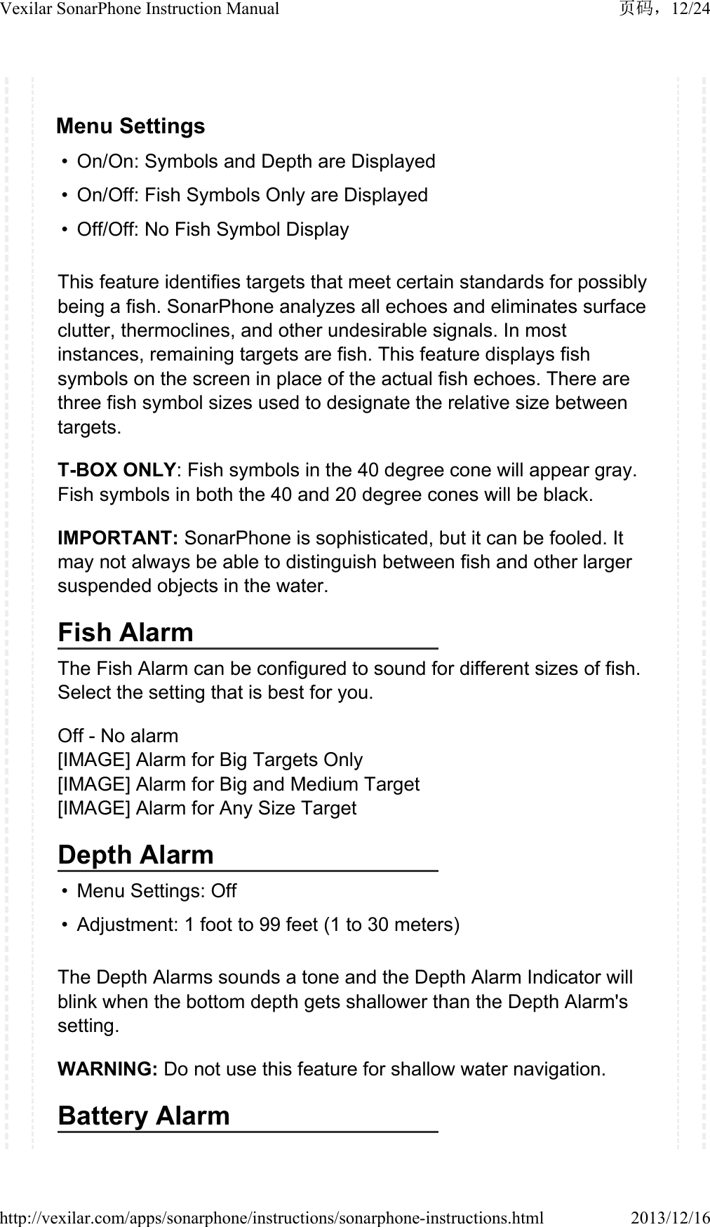 Menu Settings&bull; On/On: Symbols and Depth are Displayed &bull; On/Off: Fish Symbols Only are Displayed&bull; Off/Off: No Fish Symbol DisplayThis feature identifies targets that meet certain standards for possibly being a fish. SonarPhone analyzes all echoes and eliminates surface clutter, thermoclines, and other undesirable signals. In most instances, remaining targets are fish. This feature displays fish symbols on the screen in place of the actual fish echoes. There are three fish symbol sizes used to designate the relative size between targets.T-BOX ONLY: Fish symbols in the 40 degree cone will appear gray. Fish symbols in both the 40 and 20 degree cones will be black.IMPORTANT: SonarPhone is sophisticated, but it can be fooled. It may not always be able to distinguish between fish and other larger suspended objects in the water.Fish AlarmThe Fish Alarm can be configured to sound for different sizes of fish. Select the setting that is best for you.Off - No alarm[IMAGE] Alarm for Big Targets Only[IMAGE] Alarm for Big and Medium Target[IMAGE] Alarm for Any Size TargetDepth Alarm&bull; Menu Settings: Off&bull; Adjustment: 1 foot to 99 feet (1 to 30 meters)The Depth Alarms sounds a tone and the Depth Alarm Indicator will blink when the bottom depth gets shallower than the Depth Alarm's setting.WARNING: Do not use this feature for shallow water navigation.Battery Alarm12/24Vexilar SonarPhone Instruction Manual2013/12/16http://vexilar.com/apps/sonarphone/instructions/sonarphone-instructions.html