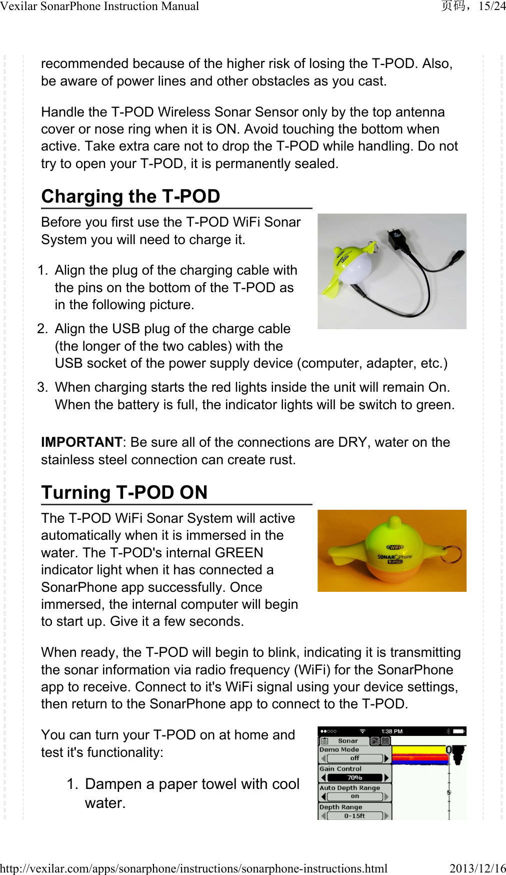 recommended because of the higher risk of losing the T-POD. Also, be aware of power lines and other obstacles as you cast. Handle the T-POD Wireless Sonar Sensor only by the top antenna cover or nose ring when it is ON. Avoid touching the bottom when active. Take extra care not to drop the T-POD while handling. Do not try to open your T-POD, it is permanently sealed.Charging the T-PODBefore you first use the T-POD WiFi Sonar System you will need to charge it.1. Align the plug of the charging cable with the pins on the bottom of the T-POD as in the following picture.2. Align the USB plug of the charge cable (the longer of the two cables) with the USB socket of the power supply device (computer, adapter, etc.) 3. When charging starts the red lights inside the unit will remain On. When the battery is full, the indicator lights will be switch to green.IMPORTANT: Be sure all of the connections are DRY, water on the stainless steel connection can create rust.Turning T-POD ONThe T-POD WiFi Sonar System will active automatically when it is immersed in the water. The T-POD's internal GREEN indicator light when it has connected a SonarPhone app successfully. Once immersed, the internal computer will begin to start up. Give it a few seconds.When ready, the T-POD will begin to blink, indicating it is transmitting the sonar information via radio frequency (WiFi) for the SonarPhone app to receive. Connect to it's WiFi signal using your device settings, then return to the SonarPhone app to connect to the T-POD.You can turn your T-POD on at home and test it's functionality:1. Dampen a paper towel with cool water.15/24Vexilar SonarPhone Instruction Manual2013/12/16http://vexilar.com/apps/sonarphone/instructions/sonarphone-instructions.html
