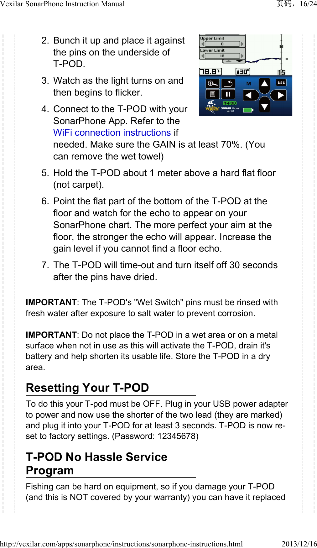 2. Bunch it up and place it against the pins on the underside of T-POD.3. Watch as the light turns on and then begins to flicker.4. Connect to the T-POD with your SonarPhone App. Refer to the WiFi connection instructions if needed. Make sure the GAIN is at least 70%. (You can remove the wet towel)5. Hold the T-POD about 1 meter above a hard flat floor (not carpet).6. Point the flat part of the bottom of the T-POD at the floor and watch for the echo to appear on your SonarPhone chart. The more perfect your aim at the floor, the stronger the echo will appear. Increase the gain level if you cannot find a floor echo.7. The T-POD will time-out and turn itself off 30 seconds after the pins have dried. IMPORTANT: The T-POD's "Wet Switch" pins must be rinsed with fresh water after exposure to salt water to prevent corrosion.IMPORTANT: Do not place the T-POD in a wet area or on a metal surface when not in use as this will activate the T-POD, drain it's battery and help shorten its usable life. Store the T-POD in a dry area.Resetting Your T-PODTo do this your T-pod must be OFF. Plug in your USB power adapter to power and now use the shorter of the two lead (they are marked) and plug it into your T-POD for at least 3 seconds. T-POD is now re-set to factory settings. (Password: 12345678)T-POD No Hassle Service ProgramFishing can be hard on equipment, so if you damage your T-POD (and this is NOT covered by your warranty) you can have it replaced 16/24Vexilar SonarPhone Instruction Manual2013/12/16http://vexilar.com/apps/sonarphone/instructions/sonarphone-instructions.html