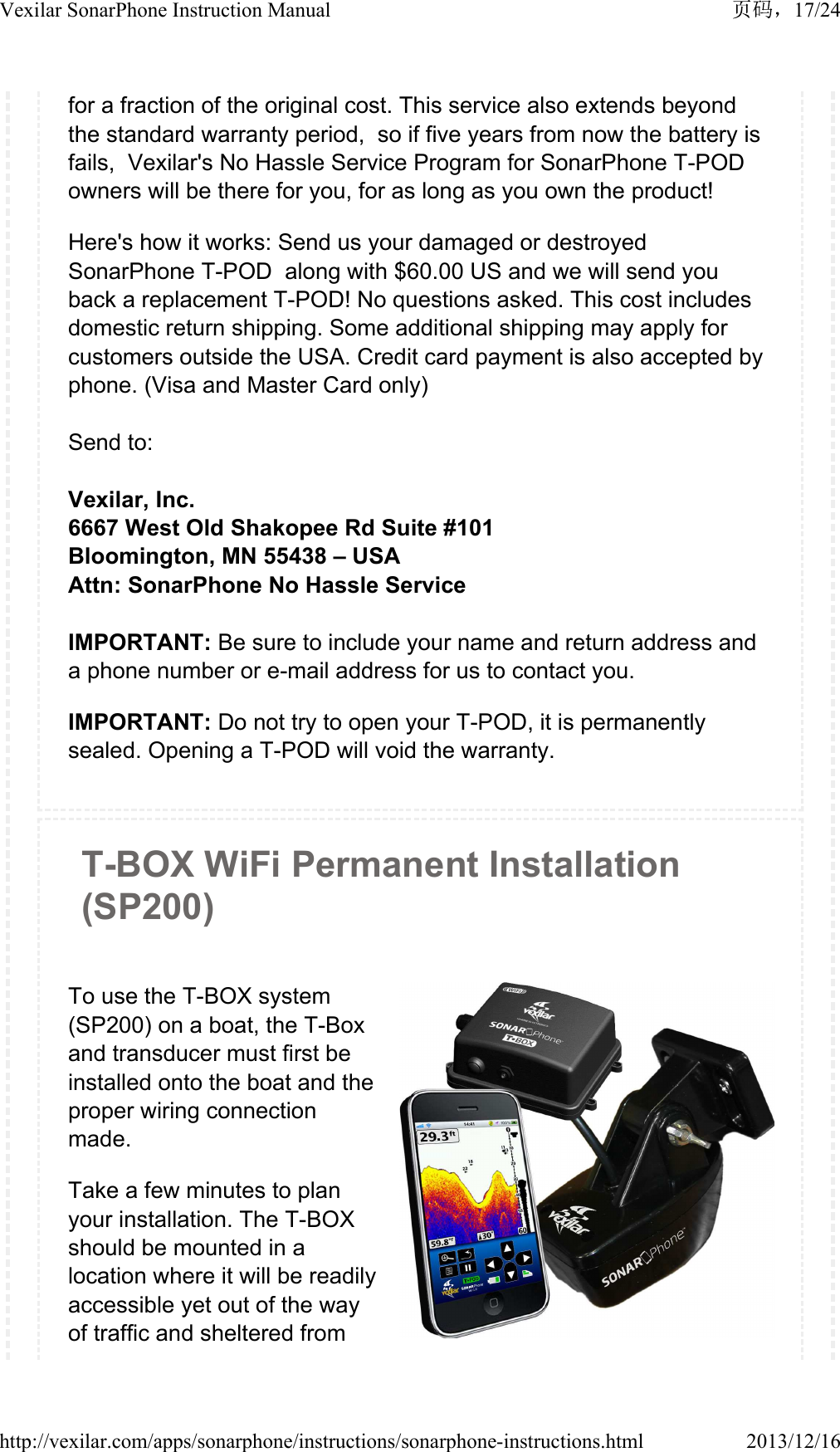 for a fraction of the original cost. This service also extends beyond the standard warranty period,  so if five years from now the battery is fails,  Vexilar's No Hassle Service Program for SonarPhone T-POD owners will be there for you, for as long as you own the product!Here's how it works: Send us your damaged or destroyed SonarPhone T-POD  along with $60.00 US and we will send you back a replacement T-POD! No questions asked. This cost includes domestic return shipping. Some additional shipping may apply for customers outside the USA. Credit card payment is also accepted by phone. (Visa and Master Card only)Send to:Vexilar, Inc.6667 West Old Shakopee Rd Suite #101Bloomington, MN 55438 &ndash; USAAttn: SonarPhone No Hassle ServiceIMPORTANT: Be sure to include your name and return address and a phone number or e-mail address for us to contact you.IMPORTANT: Do not try to open your T-POD, it is permanently sealed. Opening a T-POD will void the warranty. T-BOX WiFi Permanent Installation (SP200)To use the T-BOX system (SP200) on a boat, the T-Box and transducer must first be installed onto the boat and the proper wiring connection made.Take a few minutes to plan your installation. The T-BOX should be mounted in a location where it will be readily accessible yet out of the way of traffic and sheltered from 17/24Vexilar SonarPhone Instruction Manual2013/12/16http://vexilar.com/apps/sonarphone/instructions/sonarphone-instructions.html
