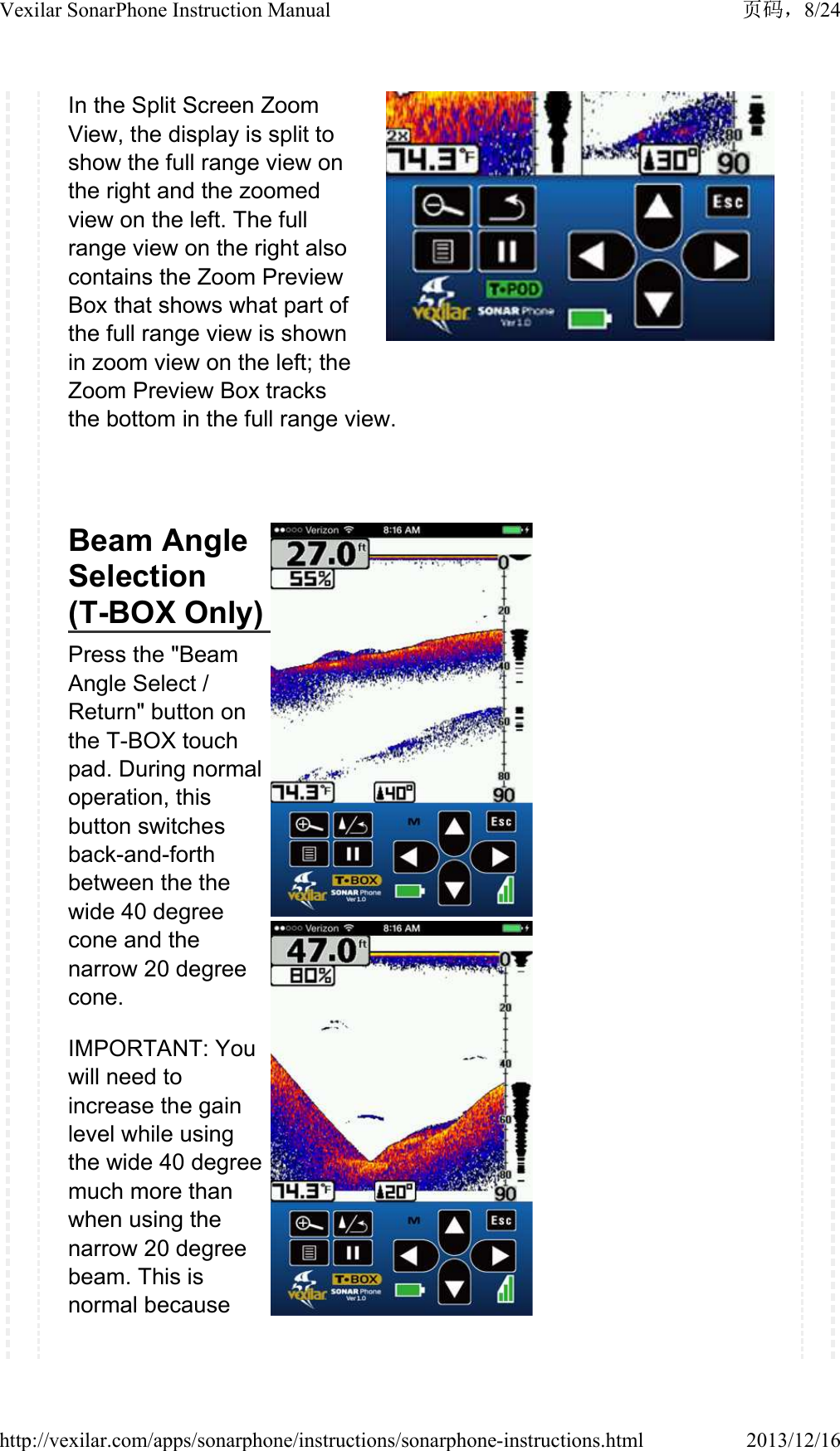 In the Split Screen Zoom View, the display is split to show the full range view on the right and the zoomed view on the left. The full range view on the right also contains the Zoom Preview Box that shows what part of the full range view is shown in zoom view on the left; the Zoom Preview Box tracks the bottom in the full range view.Beam Angle Selection(T-BOX Only)Press the "Beam Angle Select / Return" button on the T-BOX touch pad. During normal operation, this button switches back-and-forth between the the wide 40 degree cone and the narrow 20 degree cone.IMPORTANT: You will need to increase the gain level while using the wide 40 degree much more than when using the narrow 20 degree beam. This is normal because 8/24Vexilar SonarPhone Instruction Manual2013/12/16http://vexilar.com/apps/sonarphone/instructions/sonarphone-instructions.html