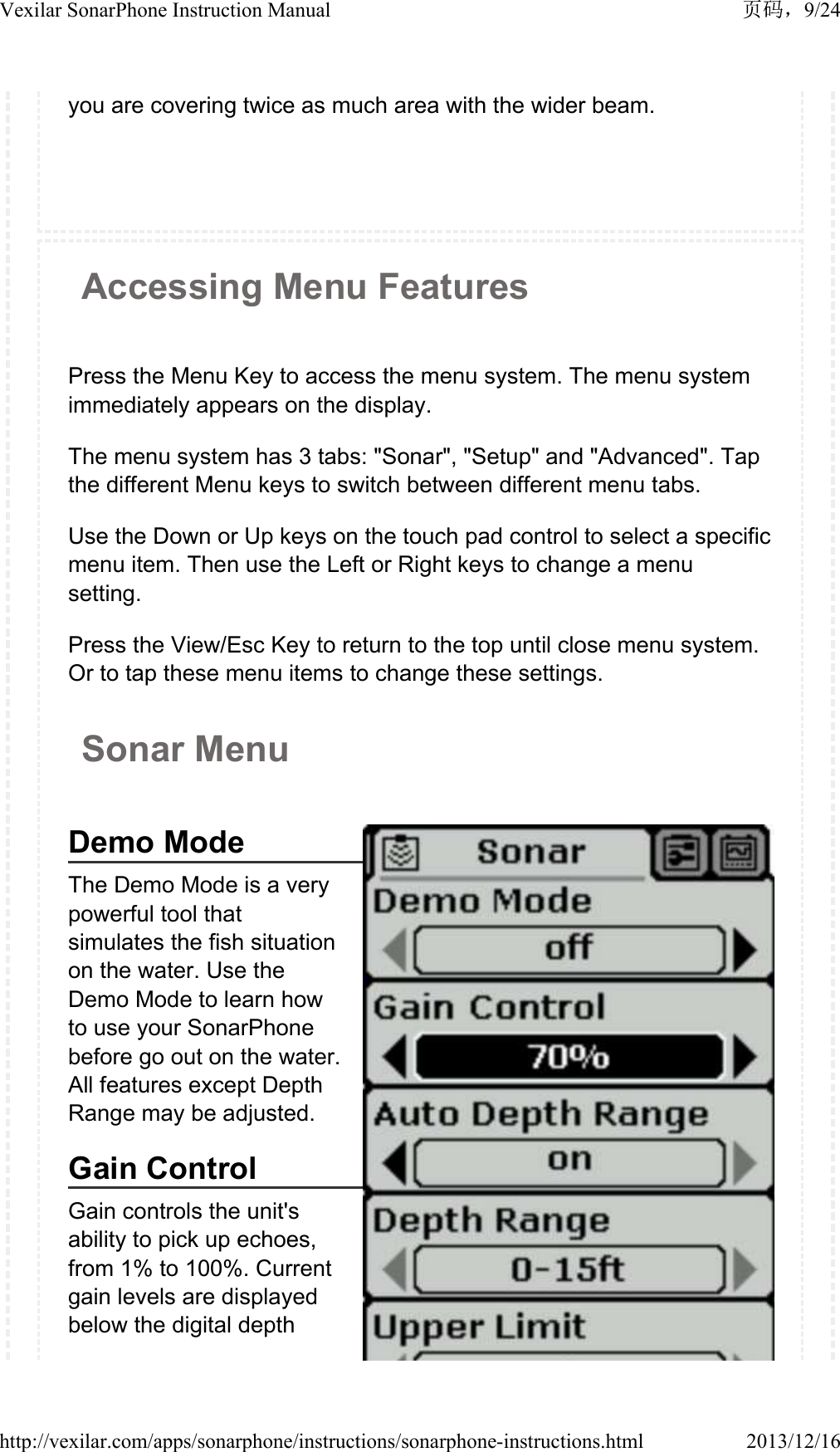 you are covering twice as much area with the wider beam.Accessing Menu FeaturesPress the Menu Key to access the menu system. The menu system immediately appears on the display.The menu system has 3 tabs: "Sonar", "Setup" and "Advanced". Tap the different Menu keys to switch between different menu tabs. Use the Down or Up keys on the touch pad control to select a specific menu item. Then use the Left or Right keys to change a menu setting.Press the View/Esc Key to return to the top until close menu system. Or to tap these menu items to change these settings.Sonar MenuDemo ModeThe Demo Mode is a very powerful tool that simulates the fish situation on the water. Use the Demo Mode to learn how to use your SonarPhone before go out on the water. All features except Depth Range may be adjusted.Gain Control Gain controls the unit's ability to pick up echoes, from 1% to 100%. Current gain levels are displayed below the digital depth 9/24Vexilar SonarPhone Instruction Manual2013/12/16http://vexilar.com/apps/sonarphone/instructions/sonarphone-instructions.html