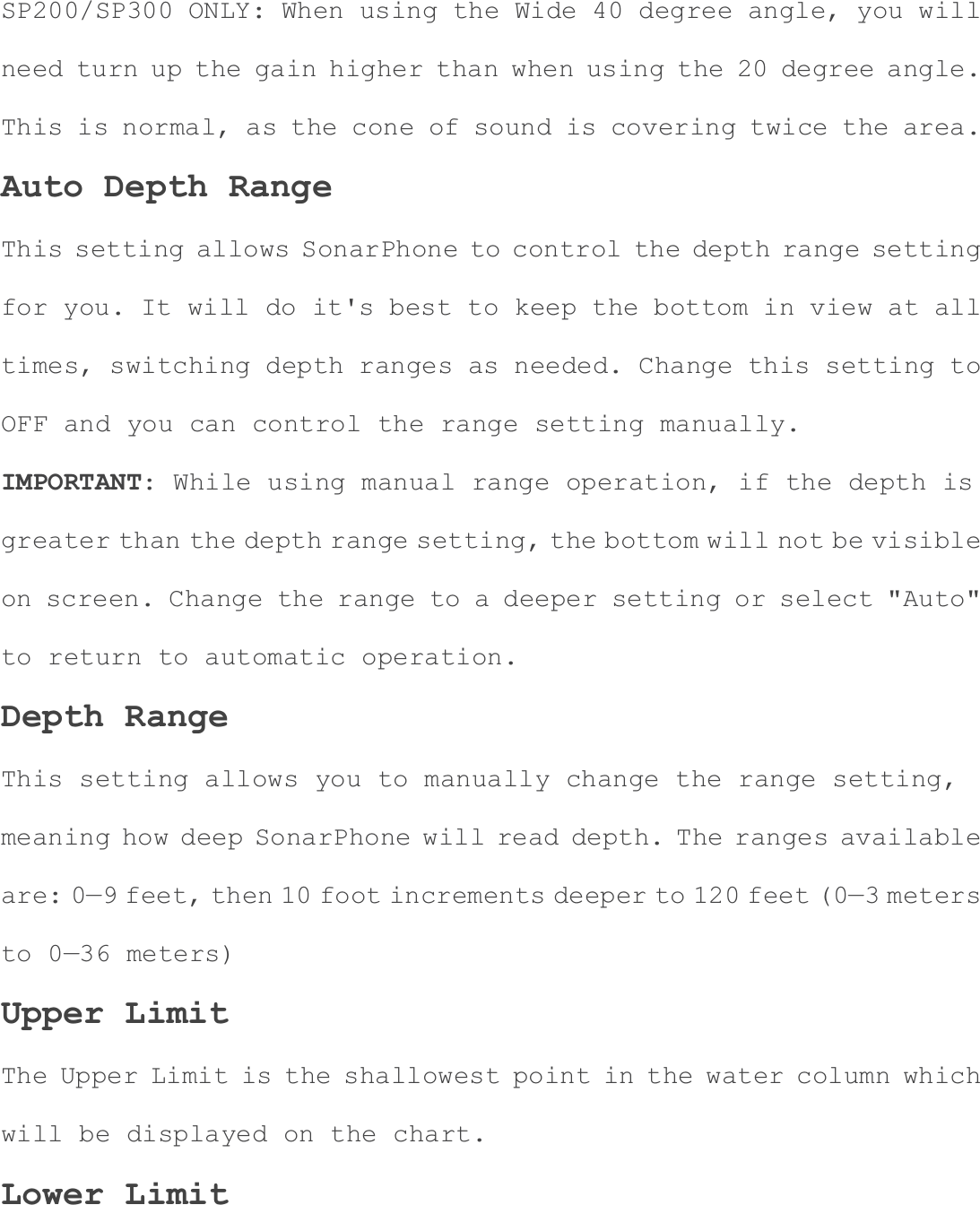 SP200/SP300 ONLY: When using the Wide 40 degree angle, you will need turn up the gain higher than when using the 20 degree angle. This is normal, as the cone of sound is covering twice the area. Auto Depth Range This setting allows SonarPhone to control the depth range setting for you. It will do it's best to keep the bottom in view at all times, switching depth ranges as needed. Change this setting to OFF and you can control the range setting manually. IMPORTANT: While using manual range operation, if the depth is greater than the depth range setting, the bottom will not be visibleon screen. Change the range to a deeper setting or select "Auto" to return to automatic operation. Depth Range This setting allows you to manually change the range setting, meaning how deep SonarPhone will read depth. The ranges available are: 0&mdash;9 feet, then 10 foot increments deeper to 120 feet (0&mdash;3 metersto 0&mdash;36 meters) Upper Limit The Upper Limit is the shallowest point in the water column which will be displayed on the chart. Lower Limit 