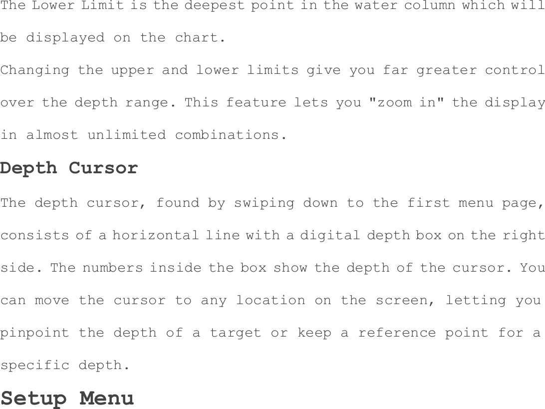 The Lower Limit is the deepest point in the water column which will be displayed on the chart. Changing the upper and lower limits give you far greater control over the depth range. This feature lets you "zoom in" the display in almost unlimited combinations. Depth Cursor The depth cursor, found by swiping down to the first menu page, consists of a horizontal line with a digital depth box on the right side. The numbers inside the box show the depth of the cursor. You can move the cursor to any location on the screen, letting you pinpoint the depth of a target or keep a reference point for a specific depth. Setup Menu 