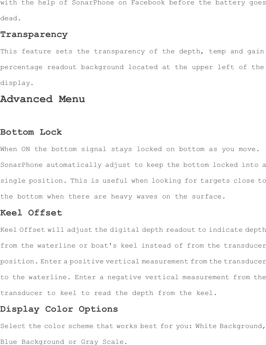with the help of SonarPhone on Facebook before the battery goes dead.TransparencyThis feature sets the transparency of the depth, temp and gain percentage readout background located at the upper left of the display.Advanced Menu Bottom Lock When ON the bottom signal stays locked on bottom as you move. SonarPhone automatically adjust to keep the bottom locked into a single position. This is useful when looking for targets close to the bottom when there are heavy waves on the surface. Keel Offset Keel Offset will adjust the digital depth readout to indicate depthfrom the waterline or boat's keel instead of from the transducer position. Enter a positive vertical measurement from the transducerto the waterline. Enter a negative vertical measurement from the transducer to keel to read the depth from the keel. Display Color Options Select the color scheme that works best for you: White Background, Blue Background or Gray Scale. 