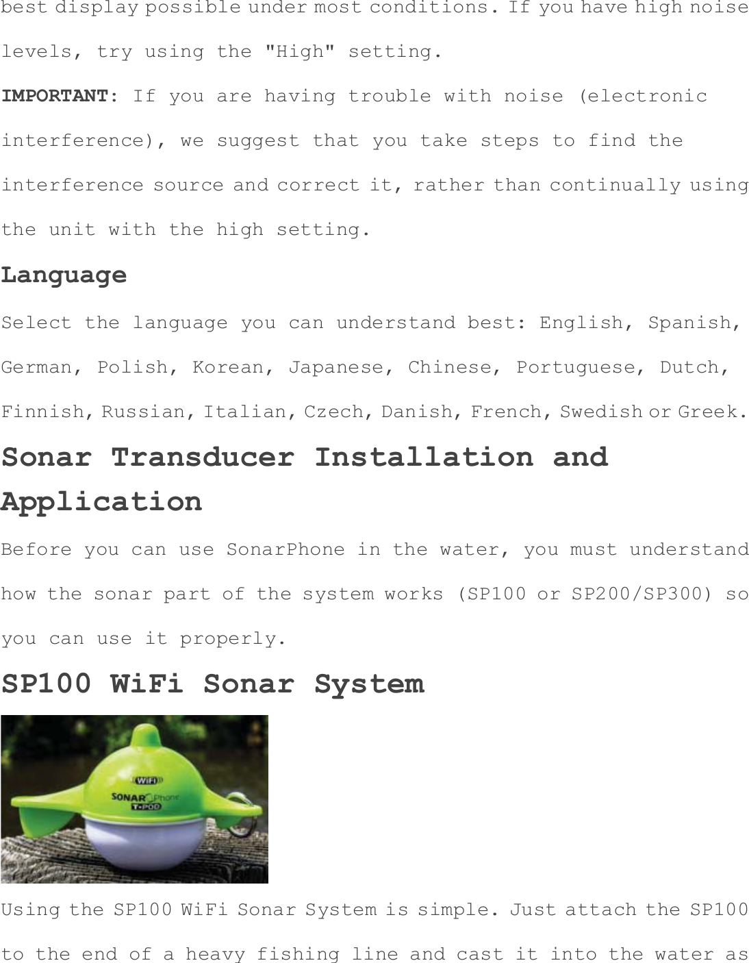 best display possible under most conditions. If you have high noiselevels, try using the "High" setting. IMPORTANT: If you are having trouble with noise (electronic interference), we suggest that you take steps to find the interference source and correct it, rather than continually using the unit with the high setting. LanguageSelect the language you can understand best: English, Spanish, German, Polish, Korean, Japanese, Chinese, Portuguese, Dutch, Finnish, Russian, Italian, Czech, Danish, French, Swedish or Greek.Sonar Transducer Installation and ApplicationBefore you can use SonarPhone in the water, you must understand how the sonar part of the system works (SP100 or SP200/SP300) so you can use it properly. SP100 WiFi Sonar System Using the SP100 WiFi Sonar System is simple. Just attach the SP100 to the end of a heavy fishing line and cast it into the water as 