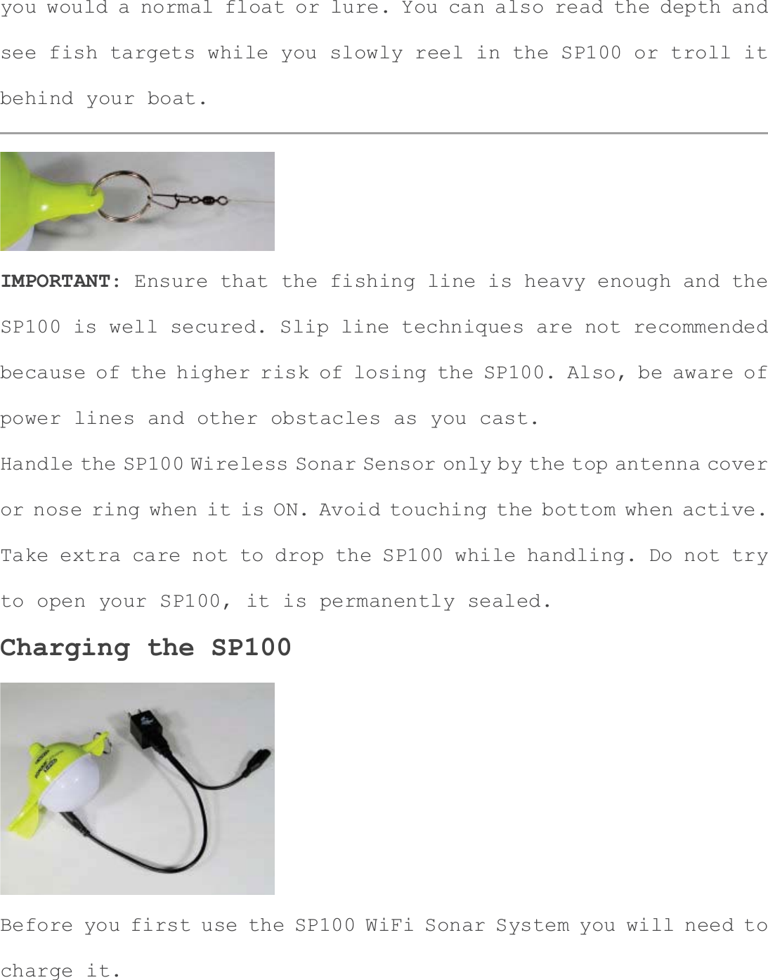 you would a normal float or lure. You can also read the depth and see fish targets while you slowly reel in the SP100 or troll it behind your boat. IMPORTANT: Ensure that the fishing line is heavy enough and the SP100 is well secured. Slip line techniques are not recommended because of the higher risk of losing the SP100. Also, be aware of power lines and other obstacles as you cast. Handle the SP100 Wireless Sonar Sensor only by the top antenna coveror nose ring when it is ON. Avoid touching the bottom when active. Take extra care not to drop the SP100 while handling. Do not try to open your SP100, it is permanently sealed. Charging the SP100 Before you first use the SP100 WiFi Sonar System you will need to charge it. 
