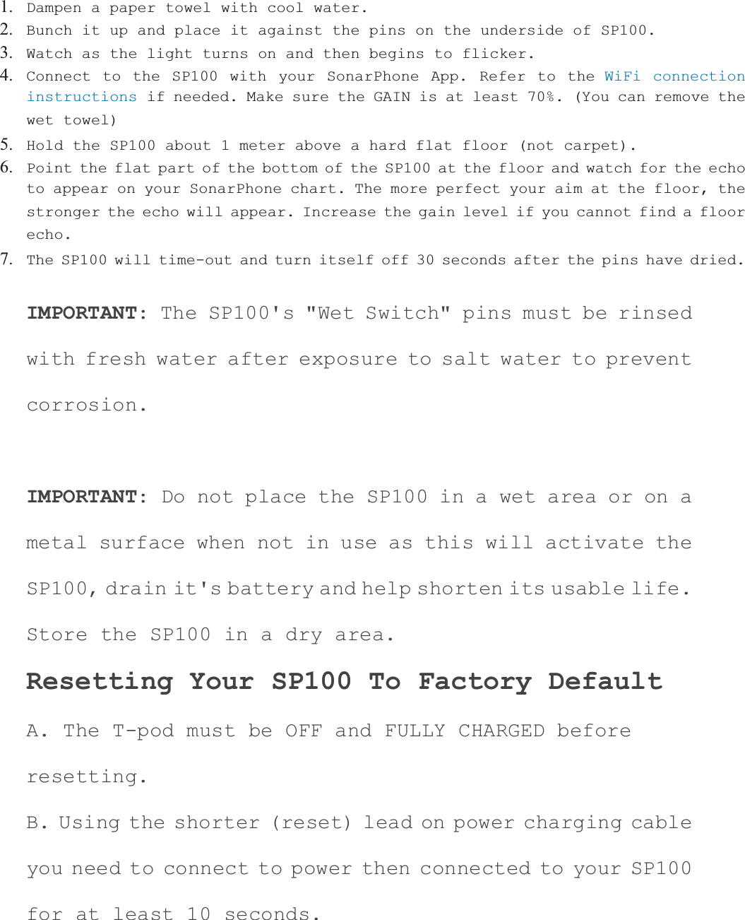 1. Dampen a paper towel with cool water.2. Bunch it up and place it against the pins on the underside of SP100.3. Watch as the light turns on and then begins to flicker.4. Connect to the SP100 with your SonarPhone App. Refer to the WiFi connection instructions if needed. Make sure the GAIN is at least 70%. (You can remove the wet towel)5. Hold the SP100 about 1 meter above a hard flat floor (not carpet).6. Point the flat part of the bottom of the SP100 at the floor and watch for the echo to appear on your SonarPhone chart. The more perfect your aim at the floor, the stronger the echo will appear. Increase the gain level if you cannot find a floor echo.7. The SP100 will time-out and turn itself off 30 seconds after the pins have dried.IMPORTANT: The SP100's "Wet Switch" pins must be rinsed with fresh water after exposure to salt water to prevent corrosion.IMPORTANT: Do not place the SP100 in a wet area or on a metal surface when not in use as this will activate the SP100, drain it's battery and help shorten its usable life.Store the SP100 in a dry area. Resetting Your SP100 To Factory Default A. The T-pod must be OFF and FULLY CHARGED before resetting.B. Using the shorter (reset) lead on power charging cable you need to connect to power then connected to your SP100 for at least 10 seconds. 