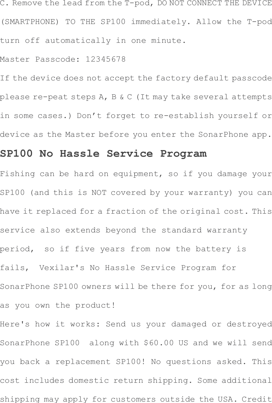 C. Remove the lead from the T-pod, DO NOT CONNECT THE DEVICE(SMARTPHONE) TO THE SP100 immediately. Allow the T-pod turn off automatically in one minute. Master Passcode: 12345678 If the device does not accept the factory default passcodeplease re-peat steps A, B &amp; C (It may take several attemptsin some cases.) Don&rsquo;t forget to re-establish yourself or device as the Master before you enter the SonarPhone app. SP100 No Hassle Service Program Fishing can be hard on equipment, so if you damage your SP100 (and this is NOT covered by your warranty) you can have it replaced for a fraction of the original cost. This service also extends beyond the standard warranty period,  so if five years from now the battery is fails,  Vexilar's No Hassle Service Program for SonarPhone SP100 owners will be there for you, for as long as you own the product! Here's how it works: Send us your damaged or destroyed SonarPhone SP100  along with $60.00 US and we will send you back a replacement SP100! No questions asked. This cost includes domestic return shipping. Some additional shipping may apply for customers outside the USA. Credit 