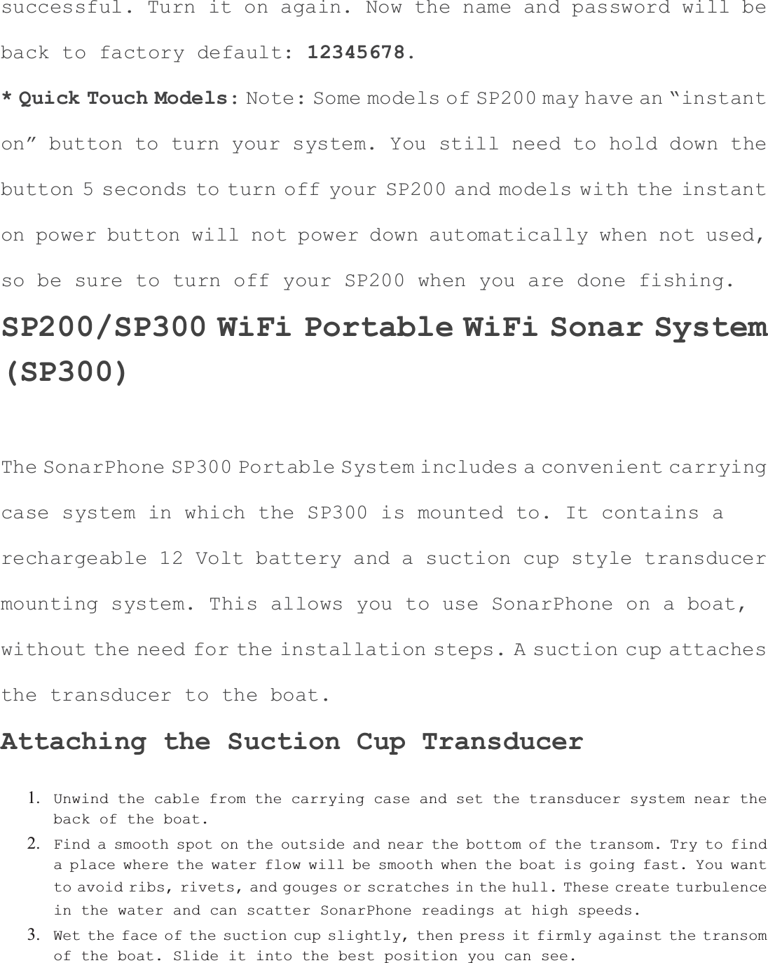 successful. Turn it on again. Now the name and password will be back to factory default: 12345678.* Quick Touch Models: Note: Some models of SP200 may have an &ldquo;instanton&rdquo; button to turn your system. You still need to hold down the button 5 seconds to turn off your SP200 and models with the instant on power button will not power down automatically when not used, so be sure to turn off your SP200 when you are done fishing. SP200/SP300 WiFi Portable WiFi Sonar System(SP300)The SonarPhone SP300 Portable System includes a convenient carryingcase system in which the SP300 is mounted to. It contains a rechargeable 12 Volt battery and a suction cup style transducer mounting system. This allows you to use SonarPhone on a boat, without the need for the installation steps. A suction cup attachesthe transducer to the boat. Attaching the Suction Cup Transducer 1. Unwind the cable from the carrying case and set the transducer system near the back of the boat.2. Find a smooth spot on the outside and near the bottom of the transom. Try to find a place where the water flow will be smooth when the boat is going fast. You want to avoid ribs, rivets, and gouges or scratches in the hull. These create turbulence in the water and can scatter SonarPhone readings at high speeds.3. Wet the face of the suction cup slightly, then press it firmly against the transom of the boat. Slide it into the best position you can see.