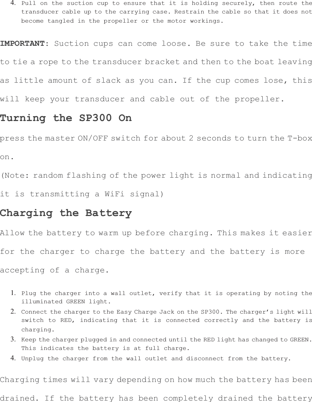 4. Pull on the suction cup to ensure that it is holding securely, then route the transducer cable up to the carrying case. Restrain the cable so that it does not become tangled in the propeller or the motor workings.IMPORTANT: Suction cups can come loose. Be sure to take the time to tie a rope to the transducer bracket and then to the boat leavingas little amount of slack as you can. If the cup comes lose, this will keep your transducer and cable out of the propeller. Turning the SP300 On press the master ON/OFF switch for about 2 seconds to turn the T-boxon.(Note: random flashing of the power light is normal and indicating it is transmitting a WiFi signal) Charging the Battery Allow the battery to warm up before charging. This makes it easier for the charger to charge the battery and the battery is more accepting of a charge. 1. Plug the charger into a wall outlet, verify that it is operating by noting the illuminated GREEN light.2. Connect the charger to the Easy Charge Jack on the SP300. The charger&rsquo;s light will switch to RED, indicating that it is connected correctly and the battery is charging.3. Keep the charger plugged in and connected until the RED light has changed to GREEN. This indicates the battery is at full charge.4. Unplug the charger from the wall outlet and disconnect from the battery.Charging times will vary depending on how much the battery has been drained. If the battery has been completely drained the battery 