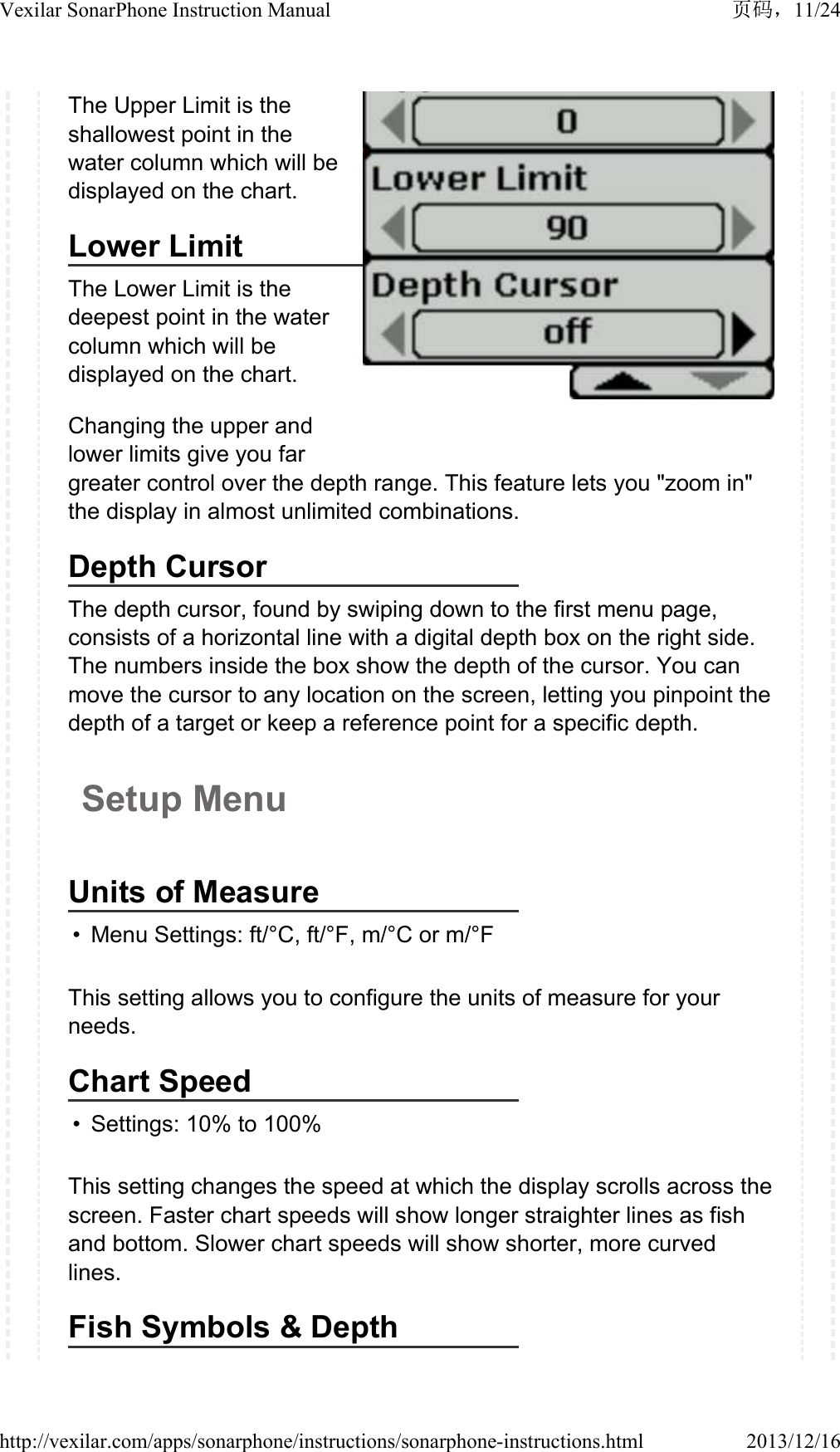 The Upper Limit is the shallowest point in the water column which will be displayed on the chart.Lower LimitThe Lower Limit is the deepest point in the water column which will be displayed on the chart.Changing the upper and lower limits give you far greater control over the depth range. This feature lets you "zoom in" the display in almost unlimited combinations.Depth CursorThe depth cursor, found by swiping down to the first menu page, consists of a horizontal line with a digital depth box on the right side. The numbers inside the box show the depth of the cursor. You can move the cursor to any location on the screen, letting you pinpoint the depth of a target or keep a reference point for a specific depth.Setup MenuUnits of Measure&bull; Menu Settings: ft/&deg;C, ft/&deg;F, m/&deg;C or m/&deg;FThis setting allows you to configure the units of measure for your needs.Chart Speed&bull; Settings: 10% to 100%This setting changes the speed at which the display scrolls across the screen. Faster chart speeds will show longer straighter lines as fish and bottom. Slower chart speeds will show shorter, more curved lines.Fish Symbols &amp; Depth11/24Vexilar SonarPhone Instruction Manual2013/12/16http://vexilar.com/apps/sonarphone/instructions/sonarphone-instructions.html