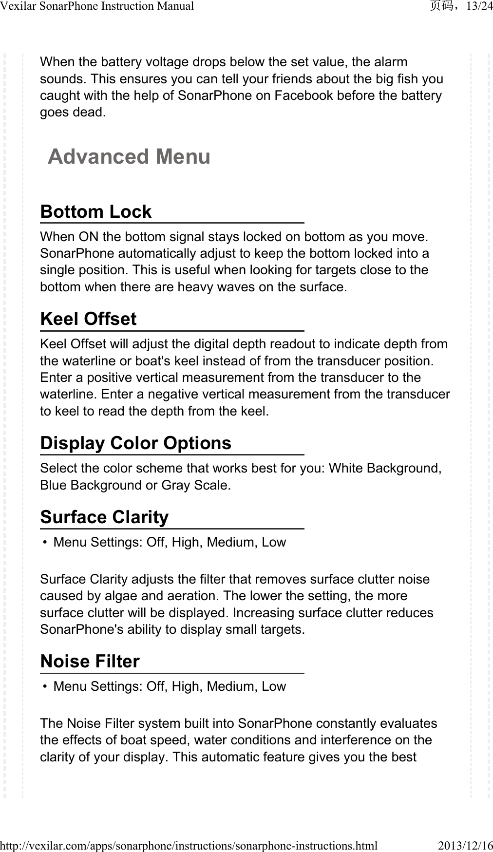 When the battery voltage drops below the set value, the alarm sounds. This ensures you can tell your friends about the big fish you caught with the help of SonarPhone on Facebook before the battery goes dead.Advanced MenuBottom LockWhen ON the bottom signal stays locked on bottom as you move. SonarPhone automatically adjust to keep the bottom locked into a single position. This is useful when looking for targets close to the bottom when there are heavy waves on the surface.Keel OffsetKeel Offset will adjust the digital depth readout to indicate depth from the waterline or boat's keel instead of from the transducer position. Enter a positive vertical measurement from the transducer to the waterline. Enter a negative vertical measurement from the transducer to keel to read the depth from the keel.Display Color OptionsSelect the color scheme that works best for you: White Background, Blue Background or Gray Scale.Surface Clarity&bull; Menu Settings: Off, High, Medium, LowSurface Clarity adjusts the filter that removes surface clutter noise caused by algae and aeration. The lower the setting, the more surface clutter will be displayed. Increasing surface clutter reduces SonarPhone's ability to display small targets.Noise Filter&bull; Menu Settings: Off, High, Medium, LowThe Noise Filter system built into SonarPhone constantly evaluates the effects of boat speed, water conditions and interference on the clarity of your display. This automatic feature gives you the best 13/24Vexilar SonarPhone Instruction Manual2013/12/16http://vexilar.com/apps/sonarphone/instructions/sonarphone-instructions.html