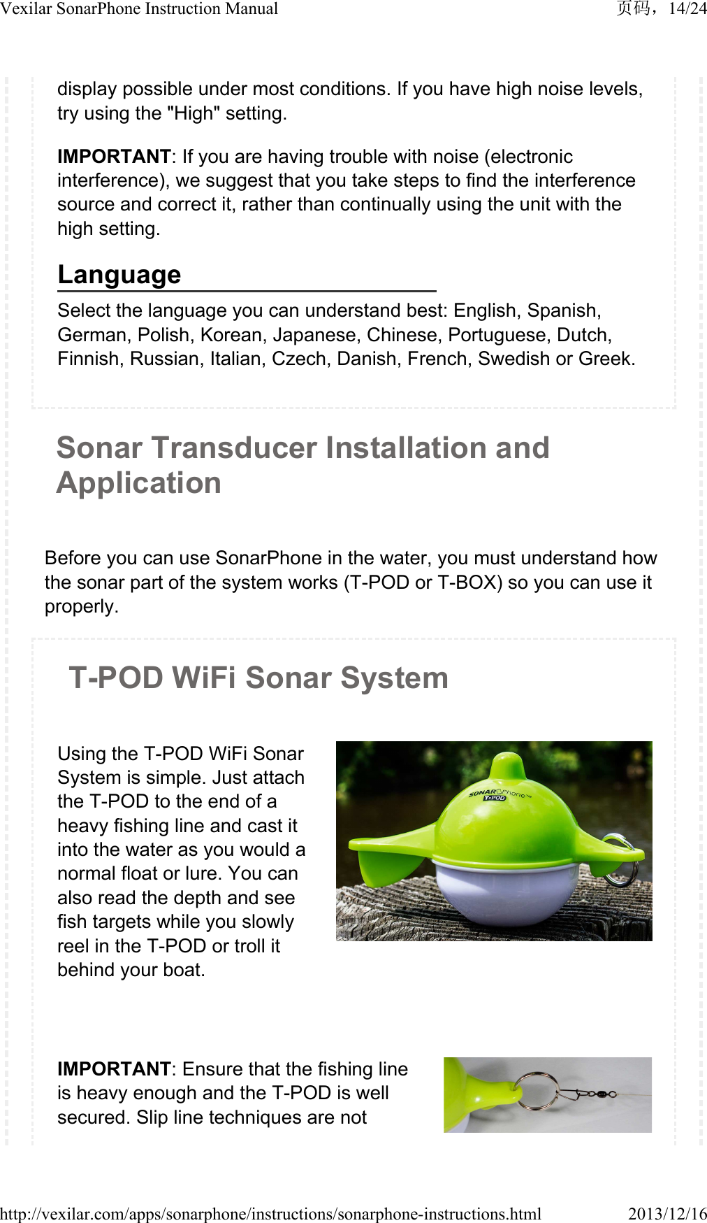 display possible under most conditions. If you have high noise levels, try using the "High" setting.IMPORTANT: If you are having trouble with noise (electronic interference), we suggest that you take steps to find the interference source and correct it, rather than continually using the unit with the high setting.LanguageSelect the language you can understand best: English, Spanish, German, Polish, Korean, Japanese, Chinese, Portuguese, Dutch, Finnish, Russian, Italian, Czech, Danish, French, Swedish or Greek.Sonar Transducer Installation and ApplicationBefore you can use SonarPhone in the water, you must understand how the sonar part of the system works (T-POD or T-BOX) so you can use it properly.T-POD WiFi Sonar System Using the T-POD WiFi Sonar System is simple. Just attach the T-POD to the end of a heavy fishing line and cast it into the water as you would a normal float or lure. You can also read the depth and see fish targets while you slowly reel in the T-POD or troll it behind your boat. IMPORTANT: Ensure that the fishing line is heavy enough and the T-POD is well secured. Slip line techniques are not 14/24Vexilar SonarPhone Instruction Manual2013/12/16http://vexilar.com/apps/sonarphone/instructions/sonarphone-instructions.html