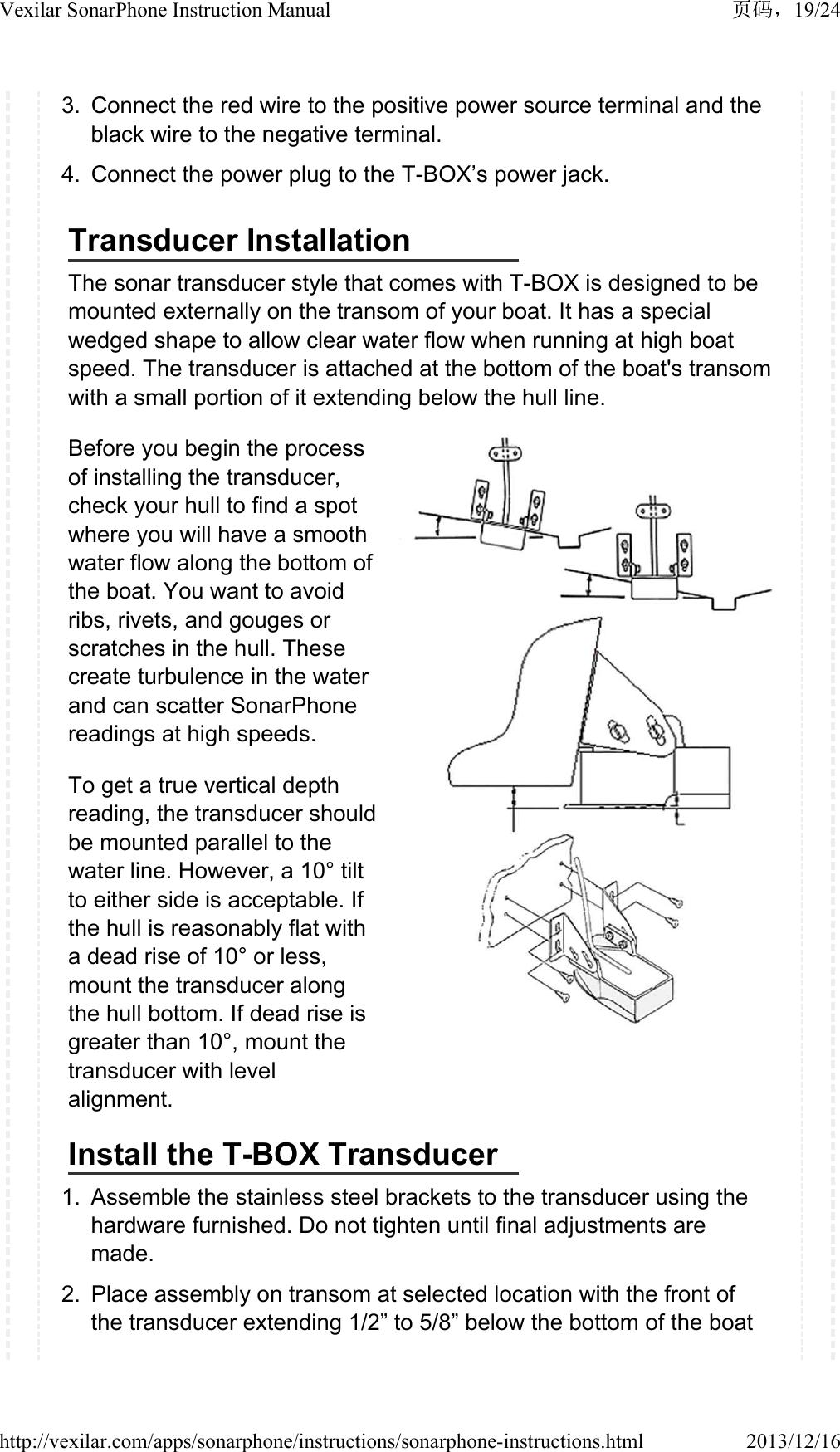 3. Connect the red wire to the positive power source terminal and the black wire to the negative terminal.4. Connect the power plug to the T-BOX&rsquo;s power jack.Transducer InstallationThe sonar transducer style that comes with T-BOX is designed to be mounted externally on the transom of your boat. It has a special wedged shape to allow clear water flow when running at high boat speed. The transducer is attached at the bottom of the boat's transom with a small portion of it extending below the hull line.Before you begin the process of installing the transducer, check your hull to find a spot where you will have a smooth water flow along the bottom of the boat. You want to avoid ribs, rivets, and gouges or scratches in the hull. These create turbulence in the water and can scatter SonarPhone readings at high speeds.To get a true vertical depth reading, the transducer should be mounted parallel to the water line. However, a 10&deg; tilt to either side is acceptable. If the hull is reasonably flat with a dead rise of 10&deg; or less, mount the transducer along the hull bottom. If dead rise is greater than 10&deg;, mount the transducer with level alignment.Install the T-BOX Transducer1. Assemble the stainless steel brackets to the transducer using the hardware furnished. Do not tighten until final adjustments are made.2. Place assembly on transom at selected location with the front of the transducer extending 1/2&rdquo; to 5/8&rdquo; below the bottom of the boat 19/24Vexilar SonarPhone Instruction Manual2013/12/16http://vexilar.com/apps/sonarphone/instructions/sonarphone-instructions.html