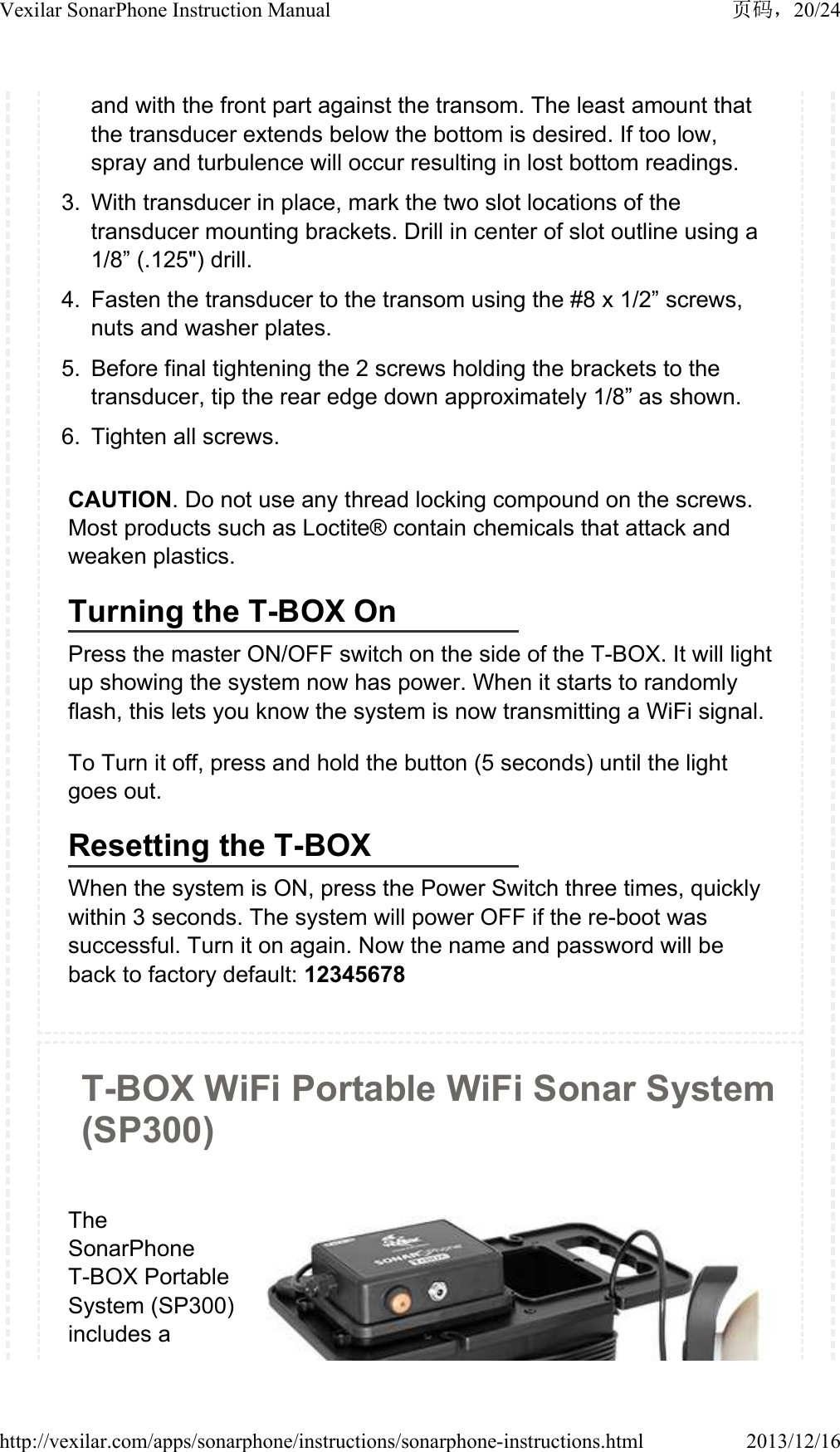 and with the front part against the transom. The least amount that the transducer extends below the bottom is desired. If too low, spray and turbulence will occur resulting in lost bottom readings.3. With transducer in place, mark the two slot locations of the transducer mounting brackets. Drill in center of slot outline using a 1/8&rdquo; (.125") drill.4. Fasten the transducer to the transom using the #8 x 1/2&rdquo; screws, nuts and washer plates.5. Before final tightening the 2 screws holding the brackets to the transducer, tip the rear edge down approximately 1/8&rdquo; as shown.6. Tighten all screws.CAUTION. Do not use any thread locking compound on the screws. Most products such as Loctite&reg; contain chemicals that attack and weaken plastics.Turning the T-BOX OnPress the master ON/OFF switch on the side of the T-BOX. It will light up showing the system now has power. When it starts to randomly flash, this lets you know the system is now transmitting a WiFi signal.To Turn it off, press and hold the button (5 seconds) until the light goes out.Resetting the T-BOXWhen the system is ON, press the Power Switch three times, quickly within 3 seconds. The system will power OFF if the re-boot was successful. Turn it on again. Now the name and password will be back to factory default: 12345678T-BOX WiFi Portable WiFi Sonar System (SP300)The SonarPhone T-BOX Portable System (SP300) includes a 20/24Vexilar SonarPhone Instruction Manual2013/12/16http://vexilar.com/apps/sonarphone/instructions/sonarphone-instructions.html