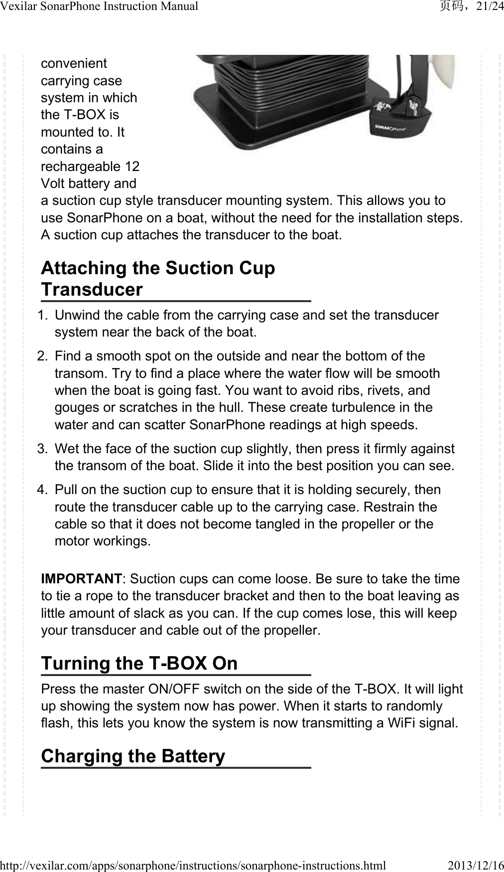 convenient carrying case system in which the T-BOX is mounted to. It contains a rechargeable 12 Volt battery and a suction cup style transducer mounting system. This allows you to use SonarPhone on a boat, without the need for the installation steps. A suction cup attaches the transducer to the boat.Attaching the Suction Cup Transducer1. Unwind the cable from the carrying case and set the transducer system near the back of the boat.2. Find a smooth spot on the outside and near the bottom of the transom. Try to find a place where the water flow will be smooth when the boat is going fast. You want to avoid ribs, rivets, and gouges or scratches in the hull. These create turbulence in the water and can scatter SonarPhone readings at high speeds.3. Wet the face of the suction cup slightly, then press it firmly against the transom of the boat. Slide it into the best position you can see.4. Pull on the suction cup to ensure that it is holding securely, then route the transducer cable up to the carrying case. Restrain the cable so that it does not become tangled in the propeller or the motor workings.IMPORTANT: Suction cups can come loose. Be sure to take the time to tie a rope to the transducer bracket and then to the boat leaving as little amount of slack as you can. If the cup comes lose, this will keep your transducer and cable out of the propeller.Turning the T-BOX OnPress the master ON/OFF switch on the side of the T-BOX. It will light up showing the system now has power. When it starts to randomly flash, this lets you know the system is now transmitting a WiFi signal.Charging the Battery21/24Vexilar SonarPhone Instruction Manual2013/12/16http://vexilar.com/apps/sonarphone/instructions/sonarphone-instructions.html