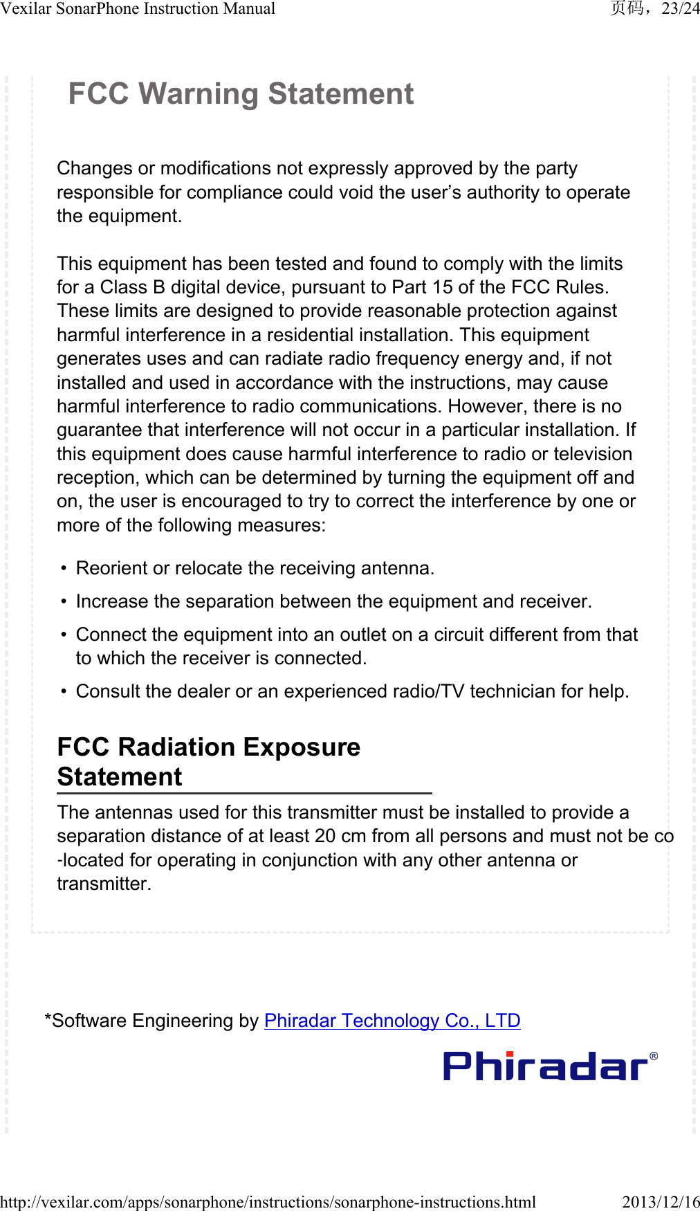FCC Warning StatementChanges or modifications not expressly approved by the party responsible for compliance could void the user&rsquo;s authority to operate the equipment. This equipment has been tested and found to comply with the limits for a Class B digital device, pursuant to Part 15 of the FCC Rules. These limits are designed to provide reasonable protection against harmful interference in a residential installation. This equipment generates uses and can radiate radio frequency energy and, if not installed and used in accordance with the instructions, may cause harmful interference to radio communications. However, there is no guarantee that interference will not occur in a particular installation. If this equipment does cause harmful interference to radio or television reception, which can be determined by turning the equipment off and on, the user is encouraged to try to correct the interference by one or more of the following measures: &bull; Reorient or relocate the receiving antenna.&bull; Increase the separation between the equipment and receiver. &bull; Connect the equipment into an outlet on a circuit different from that to which the receiver is connected. &bull; Consult the dealer or an experienced radio/TV technician for help.FCC Radiation Exposure StatementThe antennas used for this transmitter must be installed to provide a separation distance of at least 20 cm from all persons and must not be co‐located for operating in conjunction with any other antenna or transmitter.*Software Engineering by Phiradar Technology Co., LTD23/24Vexilar SonarPhone Instruction Manual2013/12/16http://vexilar.com/apps/sonarphone/instructions/sonarphone-instructions.html