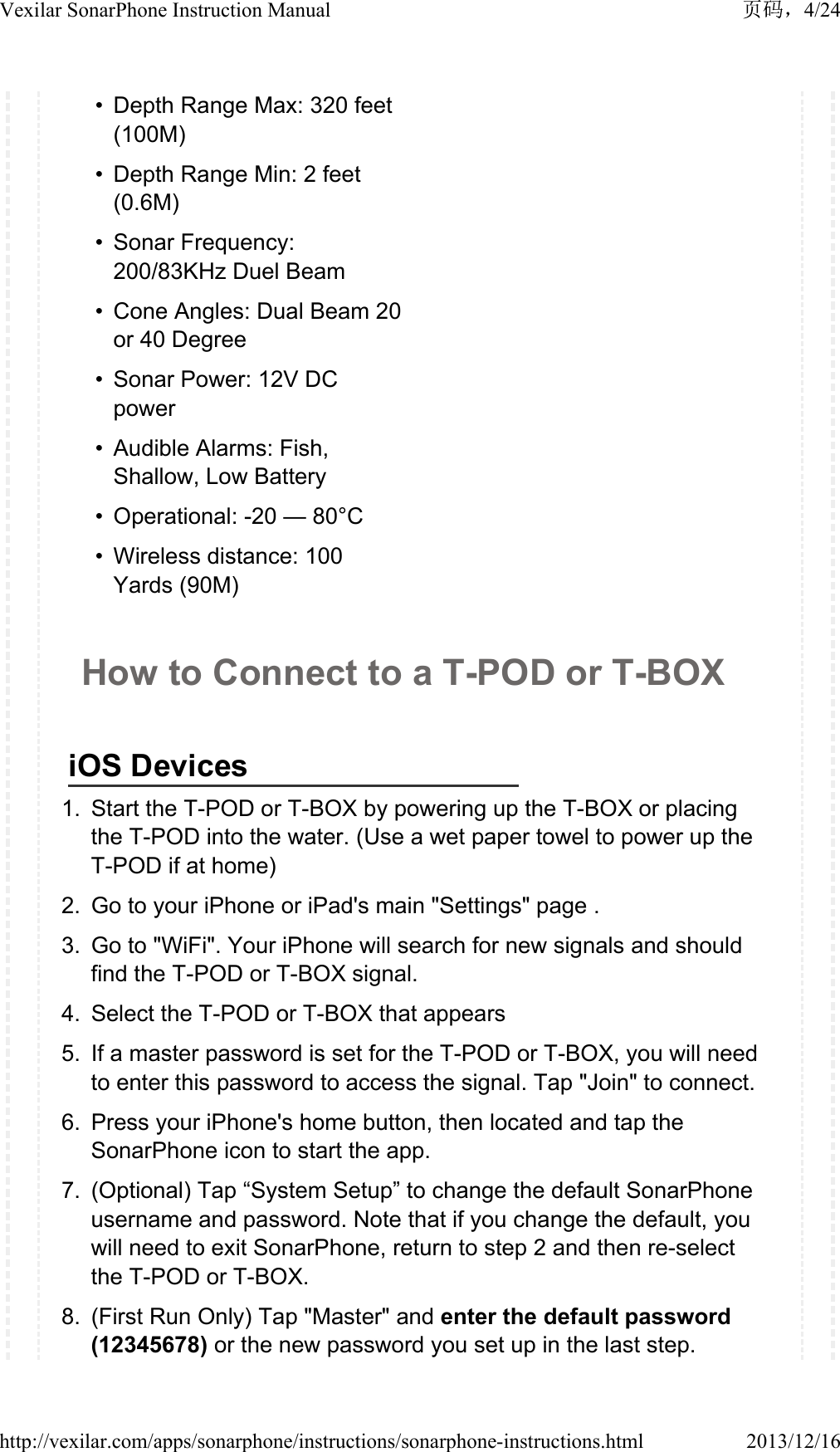 &bull;Depth Range Max: 320 feet (100M) &bull; Depth Range Min: 2 feet (0.6M) &bull; Sonar Frequency: 200/83KHz Duel Beam&bull; Cone Angles: Dual Beam 20 or 40 Degree&bull; Sonar Power: 12V DC power &bull; Audible Alarms: Fish, Shallow, Low Battery &bull; Operational: -20 &mdash; 80&deg;C &bull; Wireless distance: 100 Yards (90M)How to Connect to a T-POD or T-BOX iOS Devices1. Start the T-POD or T-BOX by powering up the T-BOX or placing the T-POD into the water. (Use a wet paper towel to power up the T-POD if at home)2. Go to your iPhone or iPad's main "Settings" page .3. Go to "WiFi". Your iPhone will search for new signals and should find the T-POD or T-BOX signal. 4. Select the T-POD or T-BOX that appears5. If a master password is set for the T-POD or T-BOX, you will need to enter this password to access the signal. Tap "Join" to connect.6. Press your iPhone's home button, then located and tap the SonarPhone icon to start the app.7. (Optional) Tap &ldquo;System Setup&rdquo; to change the default SonarPhone username and password. Note that if you change the default, you will need to exit SonarPhone, return to step 2 and then re-select the T-POD or T-BOX.8. (First Run Only) Tap "Master" and enter the default password (12345678) or the new password you set up in the last step.4/24Vexilar SonarPhone Instruction Manual2013/12/16http://vexilar.com/apps/sonarphone/instructions/sonarphone-instructions.html