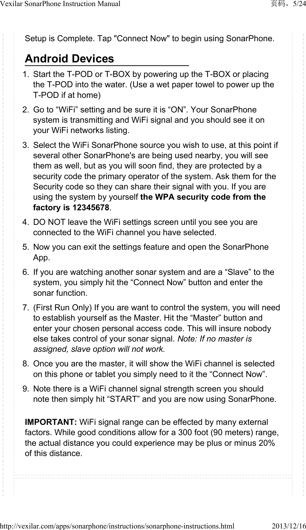 Setup is Complete. Tap "Connect Now" to begin using SonarPhone.Android Devices1. Start the T-POD or T-BOX by powering up the T-BOX or placing the T-POD into the water. (Use a wet paper towel to power up the T-POD if at home)2. Go to &ldquo;WiFi&rdquo; setting and be sure it is &ldquo;ON&rdquo;. Your SonarPhone system is transmitting and WiFi signal and you should see it on your WiFi networks listing.3. Select the WiFi SonarPhone source you wish to use, at this point if several other SonarPhone's are being used nearby, you will see them as well, but as you will soon find, they are protected by a security code the primary operator of the system. Ask them for the Security code so they can share their signal with you. If you are using the system by yourself the WPA security code from the factory is 12345678.4. DO NOT leave the WiFi settings screen until you see you are connected to the WiFi channel you have selected.5. Now you can exit the settings feature and open the SonarPhone App.6. If you are watching another sonar system and are a &ldquo;Slave&rdquo; to the system, you simply hit the &ldquo;Connect Now&rdquo; button and enter the sonar function.7. (First Run Only) If you are want to control the system, you will need to establish yourself as the Master. Hit the &ldquo;Master&rdquo; button and enter your chosen personal access code. This will insure nobody else takes control of your sonar signal. Note: If no master is assigned, slave option will not work.8. Once you are the master, it will show the WiFi channel is selected on this phone or tablet you simply need to it the &ldquo;Connect Now&rdquo;.9. Note there is a WiFi channel signal strength screen you should note then simply hit &ldquo;START&rdquo; and you are now using SonarPhone.IMPORTANT: WiFi signal range can be effected by many external factors. While good conditions allow for a 300 foot (90 meters) range, the actual distance you could experience may be plus or minus 20% of this distance.5/24Vexilar SonarPhone Instruction Manual2013/12/16http://vexilar.com/apps/sonarphone/instructions/sonarphone-instructions.html