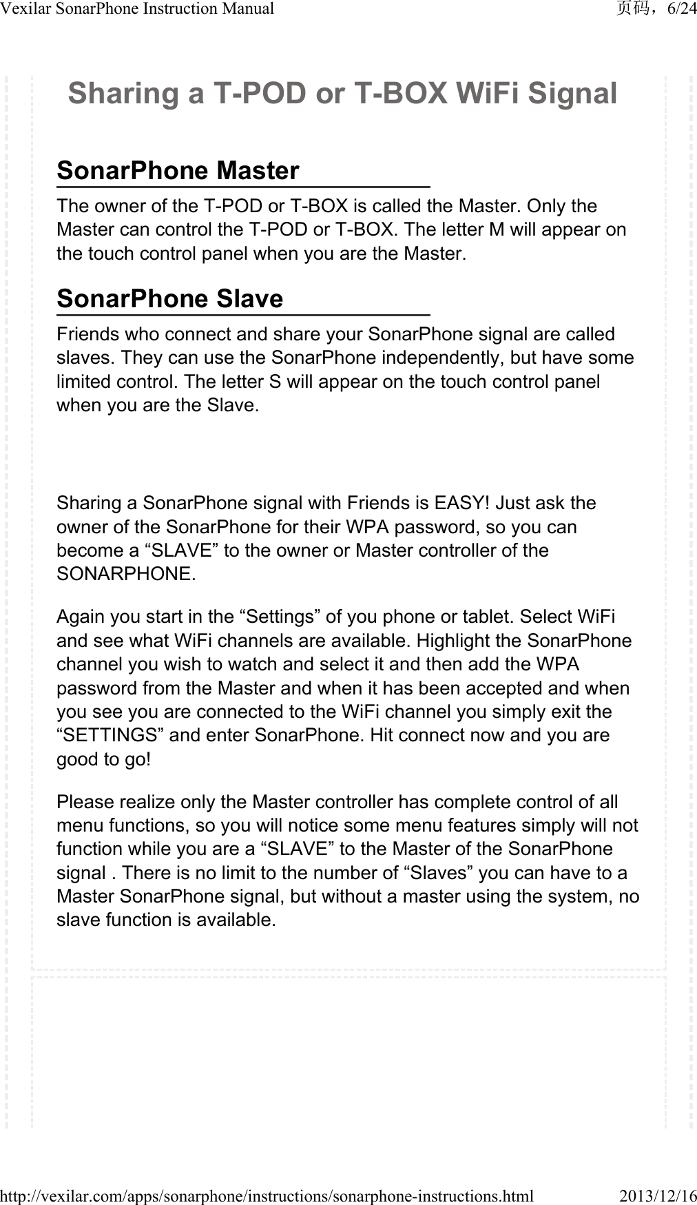Sharing a T-POD or T-BOX WiFi SignalSonarPhone MasterThe owner of the T-POD or T-BOX is called the Master. Only the Master can control the T-POD or T-BOX. The letter M will appear on the touch control panel when you are the Master.SonarPhone SlaveFriends who connect and share your SonarPhone signal are called slaves. They can use the SonarPhone independently, but have some limited control. The letter S will appear on the touch control panel when you are the Slave.Sharing a SonarPhone signal with Friends is EASY! Just ask the owner of the SonarPhone for their WPA password, so you can become a &ldquo;SLAVE&rdquo; to the owner or Master controller of the SONARPHONE.Again you start in the &ldquo;Settings&rdquo; of you phone or tablet. Select WiFi and see what WiFi channels are available. Highlight the SonarPhone channel you wish to watch and select it and then add the WPA password from the Master and when it has been accepted and when you see you are connected to the WiFi channel you simply exit the &ldquo;SETTINGS&rdquo; and enter SonarPhone. Hit connect now and you are good to go!Please realize only the Master controller has complete control of all menu functions, so you will notice some menu features simply will not function while you are a &ldquo;SLAVE&rdquo; to the Master of the SonarPhone signal . There is no limit to the number of &ldquo;Slaves&rdquo; you can have to a Master SonarPhone signal, but without a master using the system, no slave function is available. 6/24Vexilar SonarPhone Instruction Manual2013/12/16http://vexilar.com/apps/sonarphone/instructions/sonarphone-instructions.html