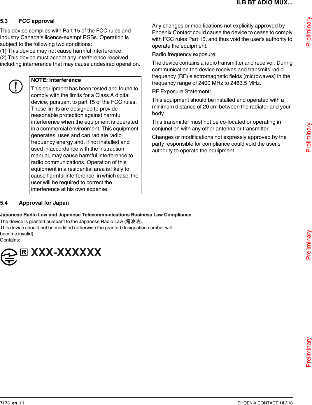 ILB BT ADIO MUX...                                Preliminary                                                    Preliminary                                                    Preliminary                                                   Preliminary7173_en_11 PHOENIX CONTACT 10 / 185.3 FCC approvalThis device complies with Part 15 of the FCC rules and Industry Canada&apos;s licence-exempt RSSs. Operation is subject to the following two conditions:(1) This device may not cause harmful interference.(2) This device must accept any interference received, including interference that may cause undesired operation.Any changes or modifications not explicitly approved by PhoenixContact could cause the device to cease to comply with FCC rules Part15, and thus void the user&apos;s authority to operate the equipment.Radio frequency exposure:The device contains a radio transmitter and receiver. During communication the device receives and transmits radio frequency (RF) electromagnetic fields (microwaves) in the frequency range of 2400MHz to 2483.5MHz.RF Exposure Statement:This equipment should be installed and operated with a minimum distance of 20cm between the radiator and your body.This transmitter must not be co-located or operating in conjunction with any other antenna or transmitter.Changes or modifications not expressly approved by the party responsible for compliance could void the user&apos;s authority to operate the equipment.5.4 Approval for JapanNOTE: InterferenceThis equipment has been tested and found to comply with the limits for a Class A digital device, pursuant to part 15 of the FCC rules. These limits are designed to provide reasonable protection against harmful interference when the equipment is operated in a commercial environment. This equipment generates, uses and can radiate radio frequency energy and, if not installed and used in accordance with the instruction manual, may cause harmful interference to radio communications. Operation of this equipment in a residential area is likely to cause harmful interference, in which case, the user will be required to correct the interference at his own expense.Japanese Radio Law and Japanese Telecommunications Business Law ComplianceThe device is granted pursuant to the Japanese Radio Law ( ).This device should not be modified (otherwise the granted designation number willbecome invalid).Contains:XXX-XXXXXX