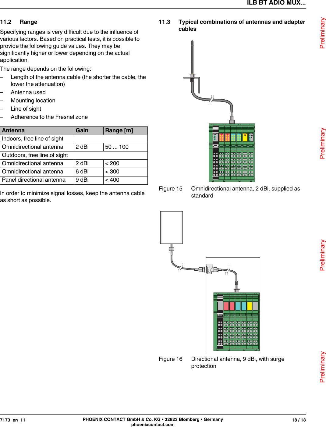 ILB BT ADIO MUX...                                Preliminary                                                    Preliminary                                                    Preliminary                                                   Preliminary7173_en_11 18 / 18PHOENIX CONTACT GmbH &amp; Co. KG • 32823 Blomberg • Germanyphoenixcontact.com11.2 RangeSpecifying ranges is very difficult due to the influence of various factors. Based on practical tests, it is possible to provide the following guide values. They may be significantly higher or lower depending on the actual application.The range depends on the following:– Length of the antenna cable (the shorter the cable, the lower the attenuation)– Antenna used– Mounting location– Line of sight– Adherence to the Fresnel zoneIn order to minimize signal losses, keep the antenna cable as short as possible.11.3 Typical combinations of antennas and adapter cablesFigure 15 Omnidirectional antenna, 2dBi, supplied as standardFigure 16 Directional antenna, 9dBi, with surge protectionAntenna Gain Range [m]Indoors, free line of sightOmnidirectional antenna 2dBi 50 ... 100Outdoors, free line of sightOmnidirectional antenna 2dBi &lt; 200Omnidirectional antenna 6dBi &lt; 300Panel directional antenna 9dBi &lt; 400UAULPWR1 DO16DI 16FSAO2 LINKQUALITYAI2