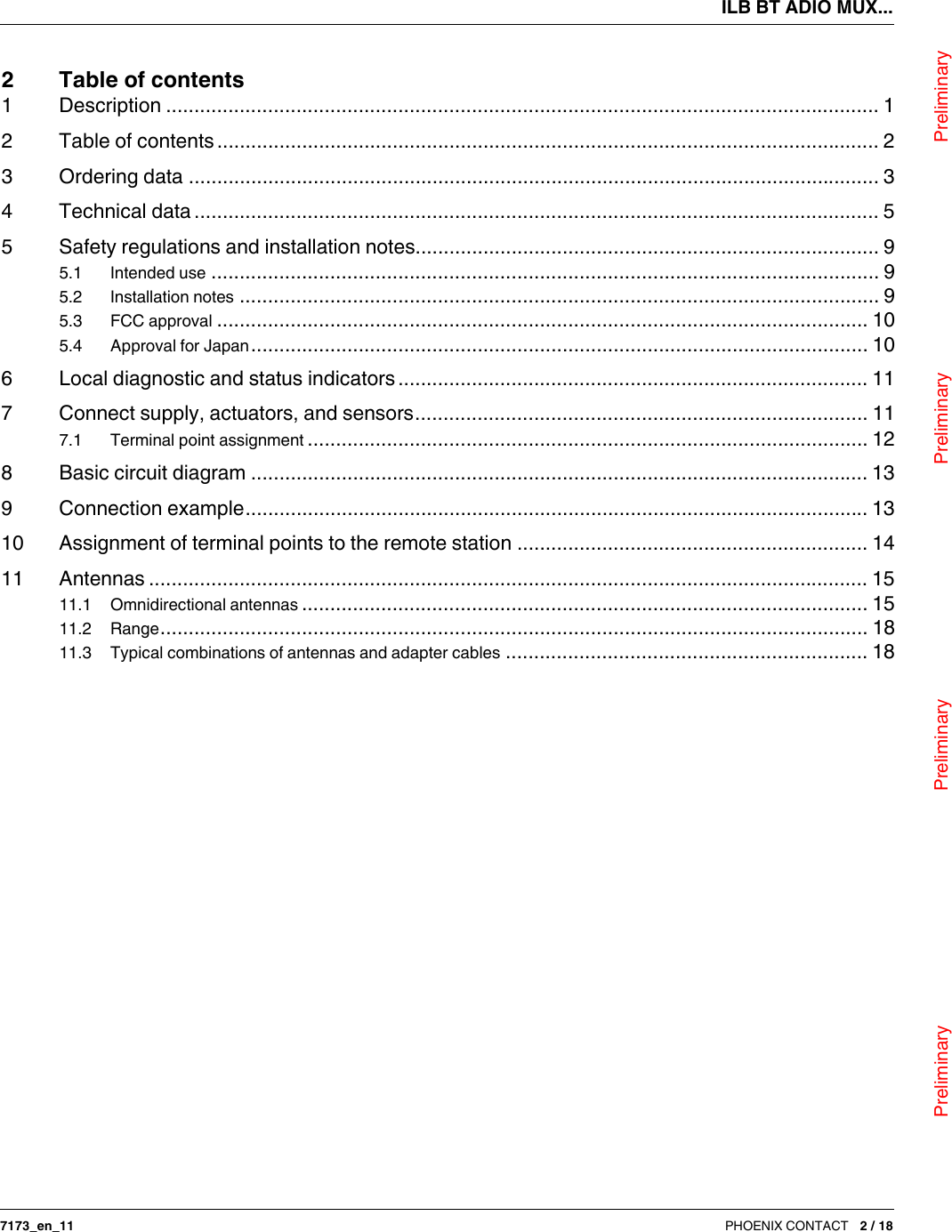 ILB BT ADIO MUX...                                Preliminary                                                    Preliminary                                                    Preliminary                                                   Preliminary7173_en_11 PHOENIX CONTACT 2 / 182Table of contents1 Description .............................................................................................................................. 12 Table of contents..................................................................................................................... 23 Ordering data .......................................................................................................................... 34 Technical data ......................................................................................................................... 55 Safety regulations and installation notes.................................................................................. 95.1  Intended use ...................................................................................................................... 95.2  Installation notes ................................................................................................................. 95.3  FCC approval ................................................................................................................... 105.4  Approval for Japan............................................................................................................. 106 Local diagnostic and status indicators................................................................................... 117 Connect supply, actuators, and sensors................................................................................ 117.1  Terminal point assignment ................................................................................................... 128 Basic circuit diagram ............................................................................................................. 139 Connection example.............................................................................................................. 1310 Assignment of terminal points to the remote station .............................................................. 1411 Antennas ............................................................................................................................... 1511.1  Omnidirectional antennas .................................................................................................... 1511.2  Range............................................................................................................................. 1811.3  Typical combinations of antennas and adapter cables ................................................................ 18