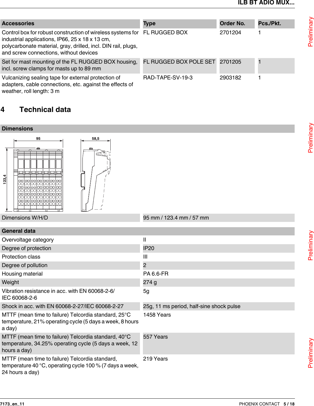 ILB BT ADIO MUX...                                Preliminary                                                    Preliminary                                                    Preliminary                                                   Preliminary7173_en_11 PHOENIX CONTACT 5 / 18Control box for robust construction of wireless systems for industrial applications, IP66, 25 x 18 x 13cm, polycarbonate material, gray, drilled, incl. DIN rail, plugs, and screw connections, without devices FL RUGGED BOX 2701204 1Set for mast mounting of the FL RUGGED BOX housing, incl. screw clamps for masts up to 89 mmFL RUGGED BOX POLE SET 2701205 1Vulcanizing sealing tape for external protection of adapters, cable connections, etc. against the effects of weather, roll length: 3 m RAD-TAPE-SV-19-3 2903182 1Accessories Ty p e Order No. Pcs./Pkt.4 Technical dataDimensionsDimensions W/H/D 95 mm / 123.4 mm / 57 mm95123,458,5General dataOvervoltage category IIDegree of protection IP20Protection class IIIDegree of pollution 2Housing material PA 6.6-FRWeight 274 gVibration resistance in acc. with EN60068-2-6/IEC60068-2-65gShock in acc. with EN60068-2-27/IEC60068-2-27 25g, 11 ms period, half-sine shock pulseMTTF (mean time to failure) Telcordia standard, 25°C temperature, 21% operating cycle (5 days a week, 8 hours a day)1458 YearsMTTF (mean time to failure) Telcordia standard, 40°C temperature, 34.25% operating cycle (5 days a week, 12 hours a day)557 YearsMTTF (mean time to failure) Telcordia standard, temperature 40 °C, operating cycle 100 % (7 days a week, 24 hours a day)219 Years