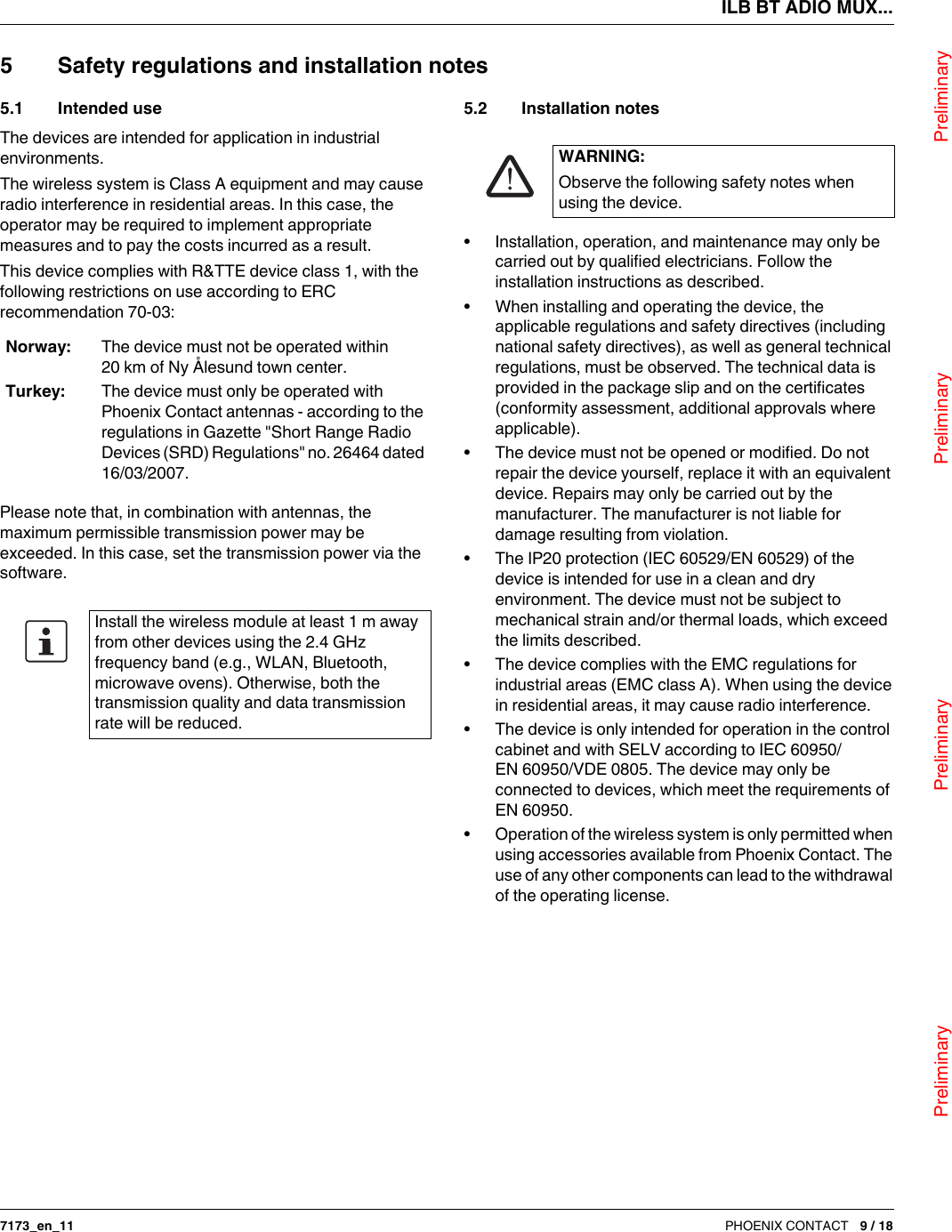 ILB BT ADIO MUX...                                Preliminary                                                    Preliminary                                                    Preliminary                                                   Preliminary7173_en_11 PHOENIX CONTACT 9 / 185 Safety regulations and installation notes5.1 Intended useThe devices are intended for application in industrial environments.The wireless system is ClassA equipment and may cause radio interference in residential areas. In this case, the operator may be required to implement appropriate measures and to pay the costs incurred as a result.This device complies with R&amp;TTE device class 1, with the following restrictions on use according to ERC recommendation 70-03:Please note that, in combination with antennas, the maximum permissible transmission power may be exceeded. In this case, set the transmission power via the software.5.2 Installation notes•Installation, operation, and maintenance may only be carried out by qualified electricians. Follow the installation instructions as described.•When installing and operating the device, the applicable regulations and safety directives (including national safety directives), as well as general technical regulations, must be observed. The technical data is provided in the package slip and on the certificates (conformity assessment, additional approvals where applicable).•The device must not be opened or modified. Do not repair the device yourself, replace it with an equivalent device. Repairs may only be carried out by the manufacturer. The manufacturer is not liable for damage resulting from violation.•The IP20 protection (IEC 60529/EN 60529) of the device is intended for use in a clean and dry environment. The device must not be subject to mechanical strain and/or thermal loads, which exceed the limits described.•The device complies with the EMC regulations for industrial areas (EMC classA). When using the device in residential areas, it may cause radio interference.•The device is only intended for operation in the control cabinet and with SELV according to IEC 60950/EN 60950/VDE 0805. The device may only be connected to devices, which meet the requirements of EN 60950.•Operation of the wireless system is only permitted when using accessories available from Phoenix Contact. The use of any other components can lead to the withdrawal of the operating license.Norway: The device must not be operated within 20km of Ny Ålesund town center.Turkey: The device must only be operated with PhoenixContact antennas - according to the regulations in Gazette &quot;Short Range Radio Devices (SRD) Regulations&quot; no. 26464 dated 16/03/2007.Install the wireless module at least 1m away from other devices using the 2.4GHz frequency band (e.g., WLAN, Bluetooth, microwave ovens). Otherwise, both the transmission quality and data transmission rate will be reduced.WARNING:Observe the following safety notes when using the device.