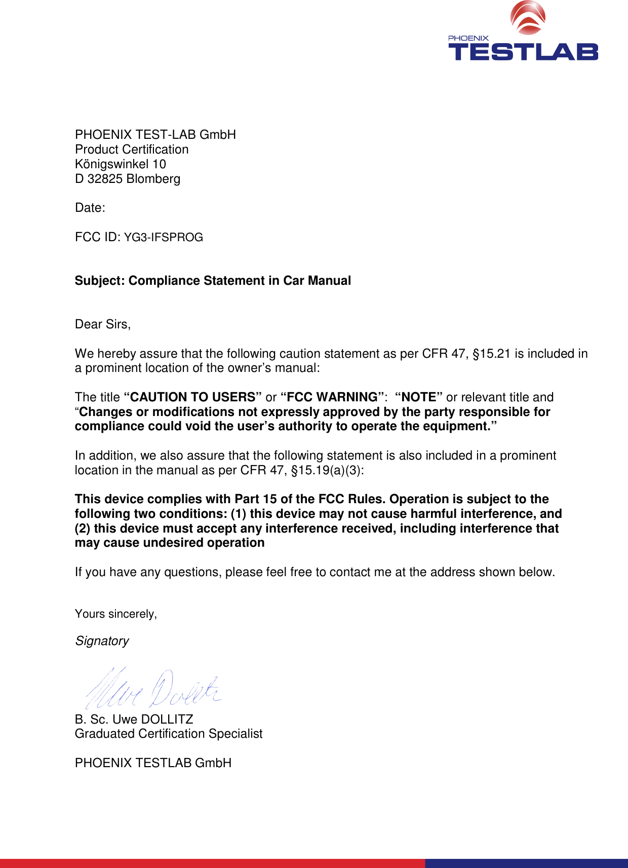       PHOENIX TEST-LAB GmbH Product Certification Königswinkel 10 D 32825 Blomberg  Date:  FCC ID: YG3-IFSPROG   Subject: Compliance Statement in Car Manual   Dear Sirs,  We hereby assure that the following caution statement as per CFR 47, §15.21 is included in a prominent location of the owner’s manual:  The title “CAUTION TO USERS” or “FCC WARNING”:  “NOTE” or relevant title and “Changes or modifications not expressly approved by the party responsible for compliance could void the user’s authority to operate the equipment.”   In addition, we also assure that the following statement is also included in a prominent location in the manual as per CFR 47, §15.19(a)(3):  This device complies with Part 15 of the FCC Rules. Operation is subject to the following two conditions: (1) this device may not cause harmful interference, and (2) this device must accept any interference received, including interference that may cause undesired operation  If you have any questions, please feel free to contact me at the address shown below.   Yours sincerely,  Signatory   B. Sc. Uwe DOLLITZ Graduated Certification Specialist  PHOENIX TESTLAB GmbH  