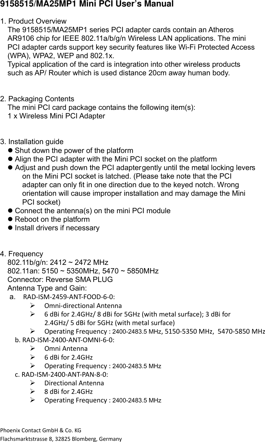 PhoenixContactGmbH&amp;Co.KGFlachsmarktstrasse8,32825Blomberg,Germany9158515/MA25MP1 Mini PCI User’s Manual  1. Product Overview The 9158515/MA25MP1 series PCI adapter cards contain an Atheros AR9106 chip for IEEE 802.11a/b/g/n Wireless LAN applications. The mini PCI adapter cards support key security features like Wi-Fi Protected Access (WPA), WPA2, WEP and 802.1x. Typical application of the card is integration into other wireless products such as AP/ Router which is used distance 20cm away human body.   2. Packaging Contents The mini PCI card package contains the following item(s): 1 x Wireless Mini PCI Adapter   3. Installation guide  Shut down the power of the platform  Align the PCI adapter with the Mini PCI socket on the platform  Adjust and push down the PCI adapter gently until the metal locking levers on the Mini PCI socket is latched. (Please take note that the PCI adapter can only fit in one direction due to the keyed notch. Wrong orientation will cause improper installation and may damage the Mini PCI socket)  Connect the antenna(s) on the mini PCI module  Reboot on the platform  Install drivers if necessary   4. Frequency 802.11b/g/n: 2412 ~ 2472 MHz 802.11an: 5150 ~ 5350MHz, 5470 ~ 5850MHz Connector: Reverse SMA PLUG Antenna Type and Gain:    a. RAD‐ISM‐2459‐ANT‐FOOD‐6‐0: Omni‐directionalAntenna 6dBifor2.4GHz/8dBifor5GHz(withmetalsurface);3dBifor2.4GHz/5dBifor5GHz(withmetalsurface) OperatingFrequency:2400-2483.5 MHz, 5150-5350 MHz, 5470-5850 MHzb.RAD‐ISM‐2400‐ANT‐OMNI‐6‐0: OmniAntenna 6dBifor2.4GHz OperatingFrequency:2400-2483.5 MHzc.RAD‐ISM‐2400‐ANT‐PAN‐8‐0: DirectionalAntenna 8dBifor2.4GHz OperatingFrequency: 2400-2483.5 MHz      