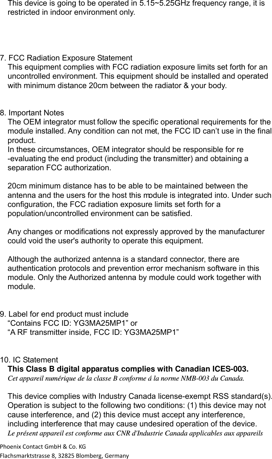 PhoenixContactGmbH&amp;Co.KGFlachsmarktstrasse8,32825Blomberg,Germany This device is going to be operated in 5.15~5.25GHz frequency range, it is restricted in indoor environment only.     7. FCC Radiation Exposure Statement This equipment complies with FCC radiation exposure limits set forth for an uncontrolled environment. This equipment should be installed and operated with minimum distance 20cm between the radiator &amp; your body.   8. Important Notes The OEM integrator must follow the specific operational requirements for the module installed. Any condition can not met, the FCC ID can’t use in the final product. In these circumstances, OEM integrator should be responsible for re -evaluating the end product (including the transmitter) and obtaining a separation FCC authorization.  20cm minimum distance has to be able to be maintained between the antenna and the users for the host this module is integrated into. Under such configuration, the FCC radiation exposure limits set forth for a population/uncontrolled environment can be satisfied.  Any changes or modifications not expressly approved by the manufacturer could void the user&apos;s authority to operate this equipment.  Although the authorized antenna is a standard connector, there are authentication protocols and prevention error mechanism software in this module. Only the Authorized antenna by module could work together with module.   9. Label for end product must include “Contains FCC ID: YG3MA25MP1” or “A RF transmitter inside, FCC ID: YG3MA25MP1”   10. IC Statement This Class B digital apparatus complies with Canadian ICES-003. Cet appareil numérique de la classe B conforme á la norme NMB-003 du Canada.   This device complies with Industry Canada license-exempt RSS standard(s). Operation is subject to the following two conditions: (1) this device may not cause interference, and (2) this device must accept any interference, including interference that may cause undesired operation of the device. Le présent appareil est conforme aux CNR d&apos;Industrie Canada applicables aux appareils 