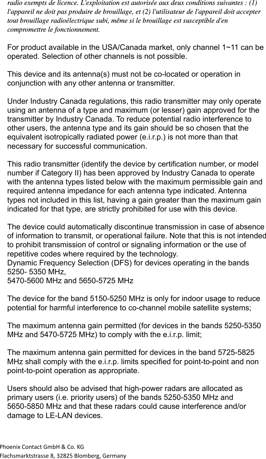 PhoenixContactGmbH&amp;Co.KGFlachsmarktstrasse8,32825Blomberg,Germanyradio exempts de licence. L&apos;exploitation est autorisée aux deux conditions suivantes : (1) l&apos;appareil ne doit pas produire de brouillage, et (2) l&apos;utilisateur de l&apos;appareil doit accepter tout brouillage radioélectrique subi, même si le brouillage est susceptible d&apos;en compromettre le fonctionnement.  For product available in the USA/Canada market, only channel 1~11 can be operated. Selection of other channels is not possible.  This device and its antenna(s) must not be co-located or operation in conjunction with any other antenna or transmitter.  Under Industry Canada regulations, this radio transmitter may only operate using an antenna of a type and maximum (or lesser) gain approved for the transmitter by Industry Canada. To reduce potential radio interference to other users, the antenna type and its gain should be so chosen that the equivalent isotropically radiated power (e.i.r.p.) is not more than that necessary for successful communication.    This radio transmitter (identify the device by certification number, or model number if Category II) has been approved by Industry Canada to operate with the antenna types listed below with the maximum permissible gain and required antenna impedance for each antenna type indicated. Antenna types not included in this list, having a gain greater than the maximum gain indicated for that type, are strictly prohibited for use with this device.    The device could automatically discontinue transmission in case of absence of information to transmit, or operational failure. Note that this is not intended to prohibit transmission of control or signaling information or the use of repetitive codes where required by the technology. Dynamic Frequency Selection (DFS) for devices operating in the bands 5250- 5350 MHz, 5470-5600 MHz and 5650-5725 MHz  The device for the band 5150-5250 MHz is only for indoor usage to reduce potential for harmful interference to co-channel mobile satellite systems;    The maximum antenna gain permitted (for devices in the bands 5250-5350 MHz and 5470-5725 MHz) to comply with the e.i.r.p. limit;   The maximum antenna gain permitted for devices in the band 5725-5825 MHz shall comply with the e.i.r.p. limits specified for point-to-point and non point-to-point operation as appropriate.  Users should also be advised that high-power radars are allocated as primary users (i.e. priority users) of the bands 5250-5350 MHz and 5650-5850 MHz and that these radars could cause interference and/or damage to LE-LAN devices.   