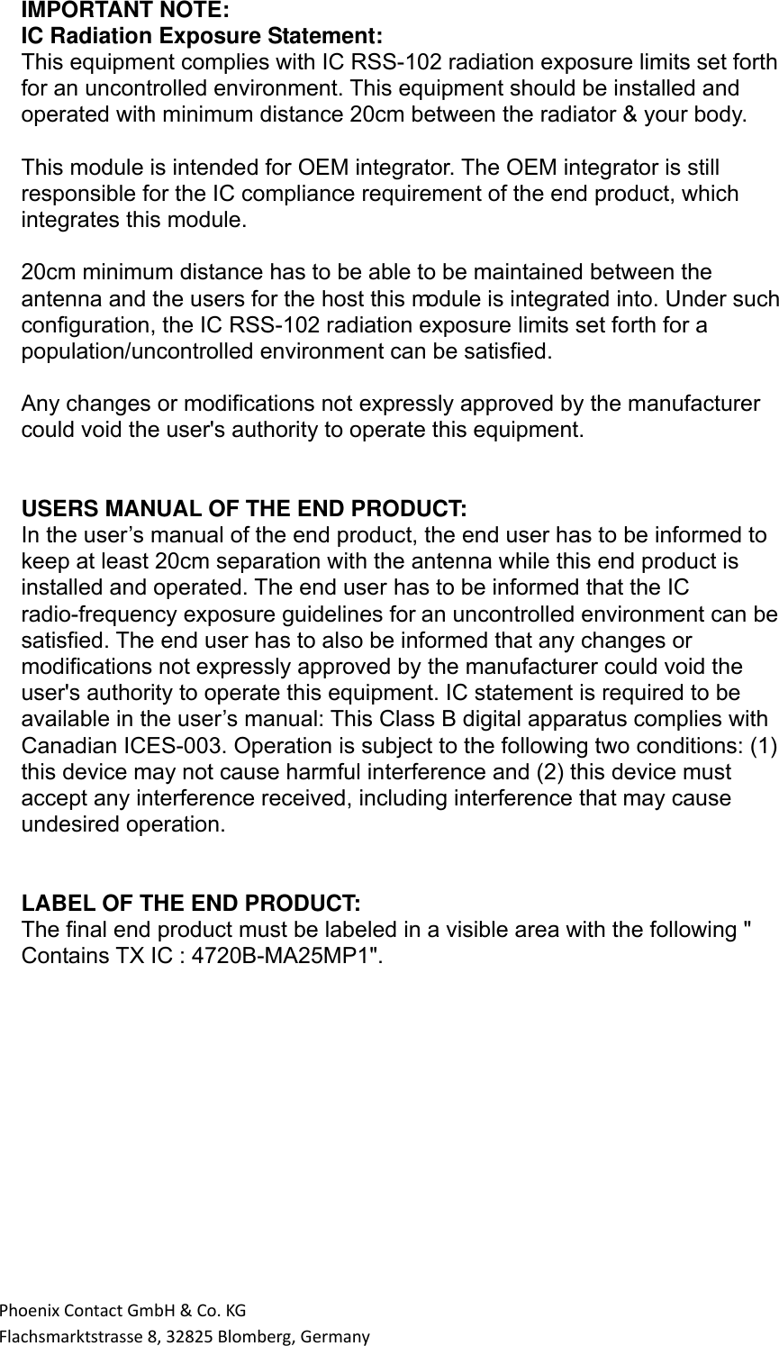 PhoenixContactGmbH&amp;Co.KGFlachsmarktstrasse8,32825Blomberg,GermanyIMPORTANT NOTE: IC Radiation Exposure Statement: This equipment complies with IC RSS-102 radiation exposure limits set forth for an uncontrolled environment. This equipment should be installed and operated with minimum distance 20cm between the radiator &amp; your body.  This module is intended for OEM integrator. The OEM integrator is still responsible for the IC compliance requirement of the end product, which integrates this module.   20cm minimum distance has to be able to be maintained between the antenna and the users for the host this module is integrated into. Under such configuration, the IC RSS-102 radiation exposure limits set forth for a population/uncontrolled environment can be satisfied.     Any changes or modifications not expressly approved by the manufacturer could void the user&apos;s authority to operate this equipment.    USERS MANUAL OF THE END PRODUCT: In the user’s manual of the end product, the end user has to be informed to keep at least 20cm separation with the antenna while this end product is installed and operated. The end user has to be informed that the IC radio-frequency exposure guidelines for an uncontrolled environment can be satisfied. The end user has to also be informed that any changes or modifications not expressly approved by the manufacturer could void the user&apos;s authority to operate this equipment. IC statement is required to be available in the user’s manual: This Class B digital apparatus complies with Canadian ICES-003. Operation is subject to the following two conditions: (1) this device may not cause harmful interference and (2) this device must accept any interference received, including interference that may cause undesired operation.        LABEL OF THE END PRODUCT: The final end product must be labeled in a visible area with the following &quot; Contains TX IC : 4720B-MA25MP1&quot;.      