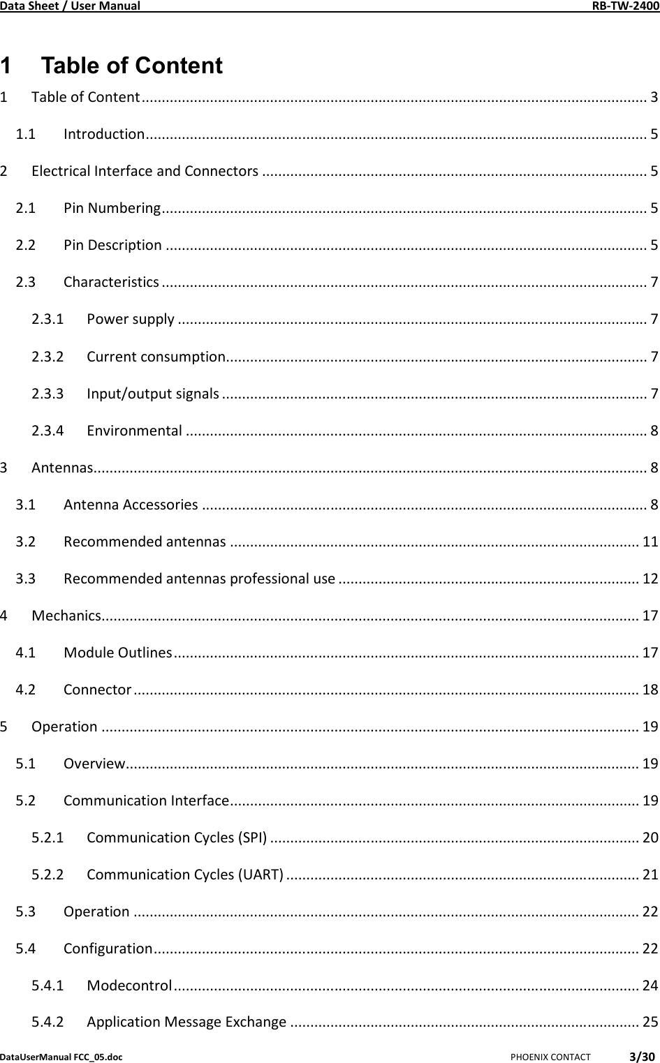 Data Sheet / User Manual    RB-TW-2400 DataUserManual FCC_05.doc   PHOENIX CONTACT 3/30  1  Table of Content 1 Table of Content.............................................................................................................................. 3 1.1 Introduction............................................................................................................................. 5 2 Electrical Interface and Connectors ................................................................................................ 5 2.1 Pin Numbering......................................................................................................................... 5 2.2 Pin Description ........................................................................................................................ 5 2.3 Characteristics ......................................................................................................................... 7 2.3.1 Power supply ..................................................................................................................... 7 2.3.2 Current consumption......................................................................................................... 7 2.3.3 Input/output signals .......................................................................................................... 7 2.3.4 Environmental ................................................................................................................... 8 3 Antennas.......................................................................................................................................... 8 3.1 Antenna Accessories ............................................................................................................... 8 3.2 Recommended antennas ...................................................................................................... 11 3.3 Recommended antennas professional use ........................................................................... 12 4 Mechanics...................................................................................................................................... 17 4.1 Module Outlines.................................................................................................................... 17 4.2 Connector.............................................................................................................................. 18 5 Operation ...................................................................................................................................... 19 5.1 Overview................................................................................................................................ 19 5.2 Communication Interface...................................................................................................... 19 5.2.1 Communication Cycles (SPI) ............................................................................................ 20 5.2.2 Communication Cycles (UART) ........................................................................................ 21 5.3 Operation .............................................................................................................................. 22 5.4 Configuration......................................................................................................................... 22 5.4.1 Modecontrol.................................................................................................................... 24 5.4.2 Application Message Exchange ....................................................................................... 25 