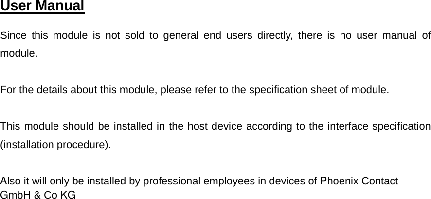  User Manual   Since this module is not sold to general end users directly, there is no user manual of module.  For the details about this module, please refer to the specification sheet of module.     This module should be installed in the host device according to the interface specification(installation procedure).Also it will only be installed by professional employees in devices of Phoenix Contact GmbH &amp; Co KG    