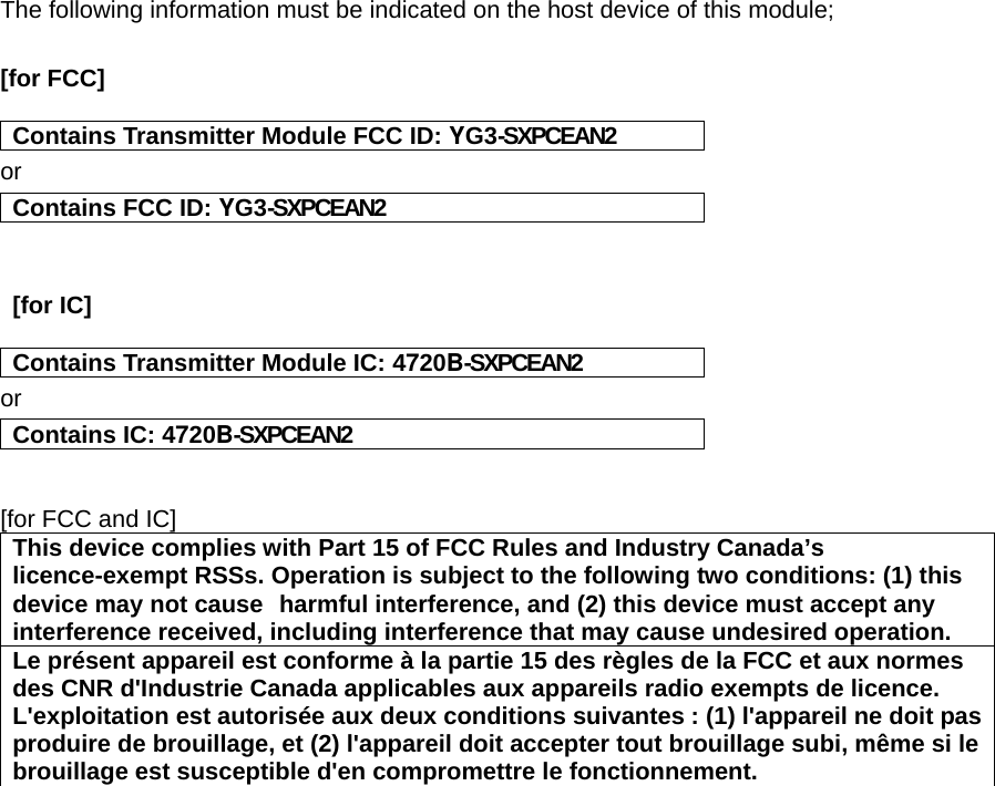 The following information must be indicated on the host device of this module;  [for FCC]    Contains Transmitter Module FCC ID: YG3-SXPCEAN2orContains FCC ID: YG3-SXPCEAN2   [for IC]    Contains Transmitter Module IC: 4720B-SXPCEAN2orContains IC: 4720B-SXPCEAN2  [for FCC and IC]This device complies with Part 15 of FCC Rules and Industry Canada’slicence-exempt RSSs. Operation is subject to the following two conditions: (1) thisdevice may not cause harmful interference, and (2) this device must accept anyinterference received, including interference that may cause undesired operation.Le présent appareil est conforme à la partie 15 des règles de la FCC et aux normesdes CNR d&apos;Industrie Canada applicables aux appareils radio exempts de licence.L&apos;exploitation est autorisée aux deux conditions suivantes : (1) l&apos;appareil ne doit pasproduire de brouillage, et (2) l&apos;appareil doit accepter tout brouillage subi, même si lebrouillage est susceptible d&apos;en compromettre le fonctionnement.   