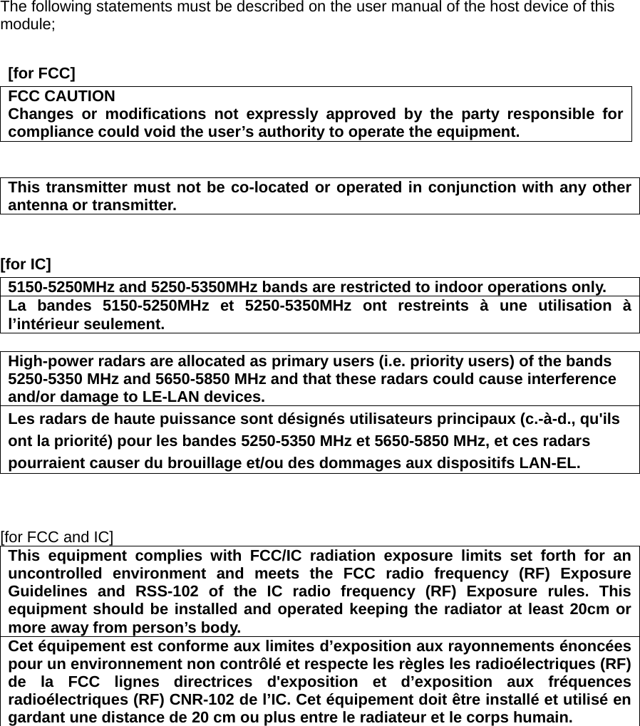 The following statements must be described on the user manual of the host device of this module;   [for FCC]     FCC CAUTION Changes or modifications not expressly approved by the party responsible for compliance could void the user’s authority to operate the equipment.   This transmitter must not be co-located or operated in conjunction with any other antenna or transmitter.   [for IC]     5150-5250MHz and 5250-5350MHz bands are restricted to indoor operations only. La bandes 5150-5250MHz et 5250-5350MHz ont restreints à une utilisation à l’intérieur seulement.  High-power radars are allocated as primary users (i.e. priority users) of the bands 5250-5350 MHz and 5650-5850 MHz and that these radars could cause interference and/or damage to LE-LAN devices. Les radars de haute puissance sont désignés utilisateurs principaux (c.-à-d., qu&apos;ils ont la priorité) pour les bandes 5250-5350 MHz et 5650-5850 MHz, et ces radars pourraient causer du brouillage et/ou des dommages aux dispositifs LAN-EL.    [for FCC and IC]  This equipment complies with FCC/IC radiation exposure limits set forth for an uncontrolled environment and meets the FCC radio frequency (RF) Exposure Guidelines and RSS-102 of the IC radio frequency (RF) Exposure rules. This equipment should be installed and operated keeping the radiator at least 20cm or more away from person’s body. Cet équipement est conforme aux limites d’exposition aux rayonnements énoncées pour un environnement non contrôlé et respecte les règles les radioélectriques (RF) de la FCC lignes directrices d&apos;exposition et d’exposition aux fréquences radioélectriques (RF) CNR-102 de l’IC. Cet équipement doit être installé et utilisé en gardant une distance de 20 cm ou plus entre le radiateur et le corps humain.    