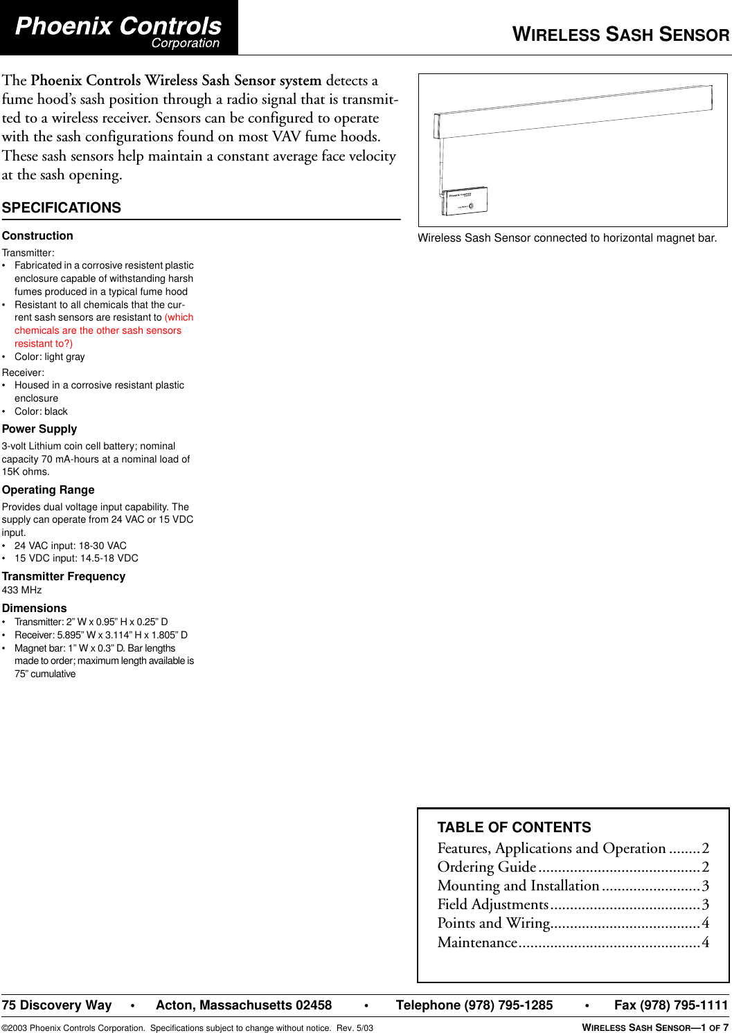 WIRELESS SASH SENSOR75 Discovery Way • Acton, Massachusetts 02458 • Telephone (978) 795-1285 • Fax (978) 795-1111©2003 Phoenix Controls Corporation.  Specifications subject to change without notice.  Rev. 5/03 WIRELESS SASH SENSOR—1 OF 7The Phoenix Controls Wireless Sash Sensor system detects a fume hood’s sash position through a radio signal that is transmit-ted to a wireless receiver. Sensors can be configured to operate with the sash configurations found on most VAV fume hoods. These sash sensors help maintain a constant average face velocity at the sash opening.SPECIFICATIONSWireless Sash Sensor connected to horizontal magnet bar.ConstructionTransmit ter :• Fabricated in a corrosive resistent plastic enclosure capable of withstanding harsh fumes produced in a typical fume hood• Resistant to all chemicals that the cur-rent sash sensors are resistant to (which chemicals are the other sash sensors resistant to?)• Color: light grayReceiver:• Housed in a corrosive resistant plastic enclosure• Color: blackPower Supply3-volt Lithium coin cell battery; nominal capacity 70 mA-hours at a nominal load of 15K ohms.Operating RangeProvides dual voltage input capability. The supply can operate from 24 VAC or 15 VDC input.• 24 VAC input: 18-30 VAC• 15 VDC input: 14.5-18 VDCTransmitter Frequency433 MHzDimensions• Transmitter: 2” W x 0.95” H x 0.25” D• Receiver: 5.895” W x 3.114” H x 1.805” D• Magnet bar: 1” W x 0.3” D. Bar lengths made to order; maximum length available is 75” cumulativeTABLE OF CONTENTSFeatures, Applications and Operation ........2Ordering Guide.........................................2Mounting and Installation.........................3Field Adjustments......................................3Points and Wiring......................................4Maintenance..............................................4