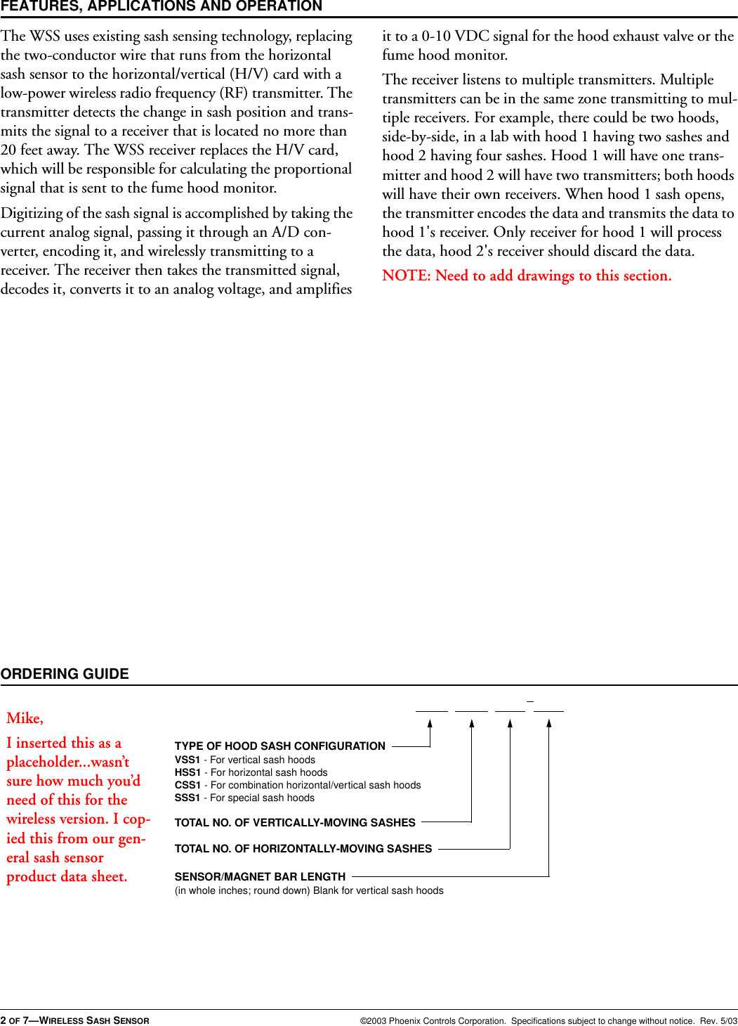 2 OF 7—WIRELESS SASH SENSOR ©2003 Phoenix Controls Corporation.  Specifications subject to change without notice.  Rev. 5/03The WSS uses existing sash sensing technology, replacing the two-conductor wire that runs from the horizontal sash sensor to the horizontal/vertical (H/V) card with a low-power wireless radio frequency (RF) transmitter. The transmitter detects the change in sash position and trans-mits the signal to a receiver that is located no more than 20 feet away. The WSS receiver replaces the H/V card, which will be responsible for calculating the proportional signal that is sent to the fume hood monitor.Digitizing of the sash signal is accomplished by taking the current analog signal, passing it through an A/D con-verter, encoding it, and wirelessly transmitting to a receiver. The receiver then takes the transmitted signal, decodes it, converts it to an analog voltage, and amplifies it to a 0-10 VDC signal for the hood exhaust valve or the fume hood monitor.The receiver listens to multiple transmitters. Multiple transmitters can be in the same zone transmitting to mul-tiple receivers. For example, there could be two hoods, side-by-side, in a lab with hood 1 having two sashes and hood 2 having four sashes. Hood 1 will have one trans-mitter and hood 2 will have two transmitters; both hoods will have their own receivers. When hood 1 sash opens, the transmitter encodes the data and transmits the data to hood 1&apos;s receiver. Only receiver for hood 1 will process the data, hood 2&apos;s receiver should discard the data.NOTE: Need to add drawings to this section.FEATURES, APPLICATIONS AND OPERATIONORDERING GUIDETYPE OF HOOD SASH CONFIGURATIONVSS1 - For vertical sash hoodsHSS1 - For horizontal sash hoodsCSS1 - For combination horizontal/vertical sash hoodsSSS1 - For special sash hoodsTOTAL NO. OF VERTICALLY-MOVING SASHESTOTAL NO. OF HORIZONTALLY-MOVING SASHESSENSOR/MAGNET BAR LENGTH(in whole inches; round down) Blank for vertical sash hoodsMike,I inserted this as a placeholder...wasn’t sure how much you’d need of this for the wireless version. I cop-ied this from our gen-eral sash sensor product data sheet.